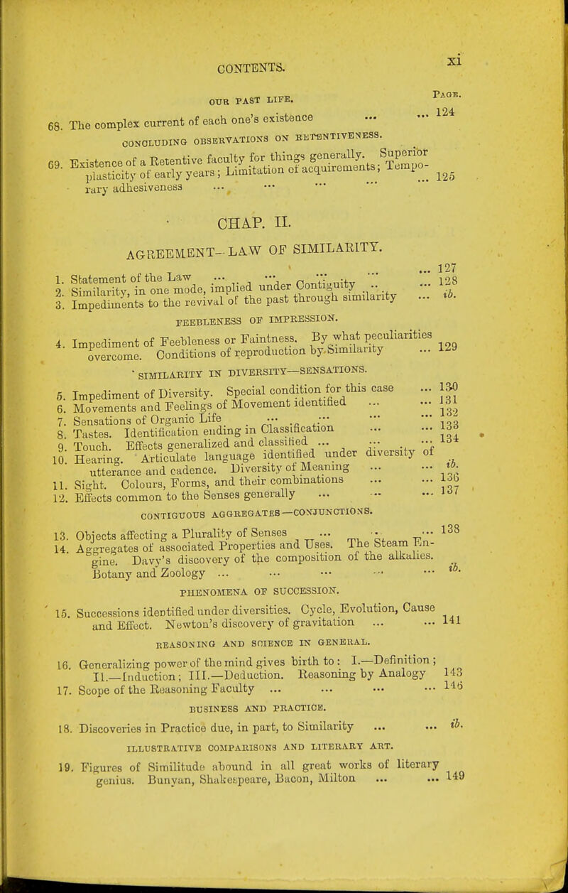 OTJR PAST LIFE. 124 68 The complex current of each oae'sexisteace CONOLUDING 0B3EKTATI0NS ON BETIDNTIVENESS. C0N01.ULii«« ujjouv....-* rary adhesiveness 125 CHAP. II. AGREEMENT-LA.W OF SIMILARITY. 127 I- IS^Jy fn oL We, implied nnder Contiguity 128 3'. Lpedlmek'to the revival of the past through similarity ... FEEBLENESS OF IMPRESSION. 4. Impediment of Feehleness or Faintness. By what j^eculiarities overcome. Conditions of reproduction by.Similaiity ... 1^9 • SIMILARITY IN DIVERSITY—SENSATIONS. 6. Impediment of Diversity. Special condition for this case 6. Movements and Feelings of Movement identified ... 7. Sensations of Organic Life _ ... ••• — ^ 8 Tastes. Identification ending in Classification 9 Touch. Effects generalized and classified ... ... ••■ ^^5* ll: Hearing. Articulate language identified under diversity of utterance and cadence. Diversity ot Meaning td. U. Sight. Colours, Forms, and their combinations job 12. Effects common to the Senses generally ... -• ... i>5/ CONTIGUOUS AGGKEGATES—CONJUNCTIONS. 13. Objects affecting a Plurality of Senses ... ■•• 14 Aogregates of associated Properties and Uses. The Steam En- gine. Davy's discovery of the composition of the alkalies. Botany and Zoology ... 13^ 131 132 138 ib. PHENOSIENA OF SUCCESSION. 16. Successions identified under diversities. Cycle, Evolution, Cause and Effect. Newton's discovery of gravitation ... ...141 REASONING AND SniENCE IN GENERAL. 16 Generalizing power of the mind gives birth to : I.—Definition; II.—Induction; III.—Deduction. Reasoning by Analogy 143 17. Scope of the Reasoning Faculty ... ... ... ...146 BUSINESS AND PUACTICE. 18. Discoveries in Practice due, in part, to Similarity ... ... ILLUSTRATIVE COMPARISONS AND LITERARY ART. 19. Figures of Similitude abound in all great works of literary genius. Bunyan, Shakei;peare, Bacon, Milton ... ... 14;9