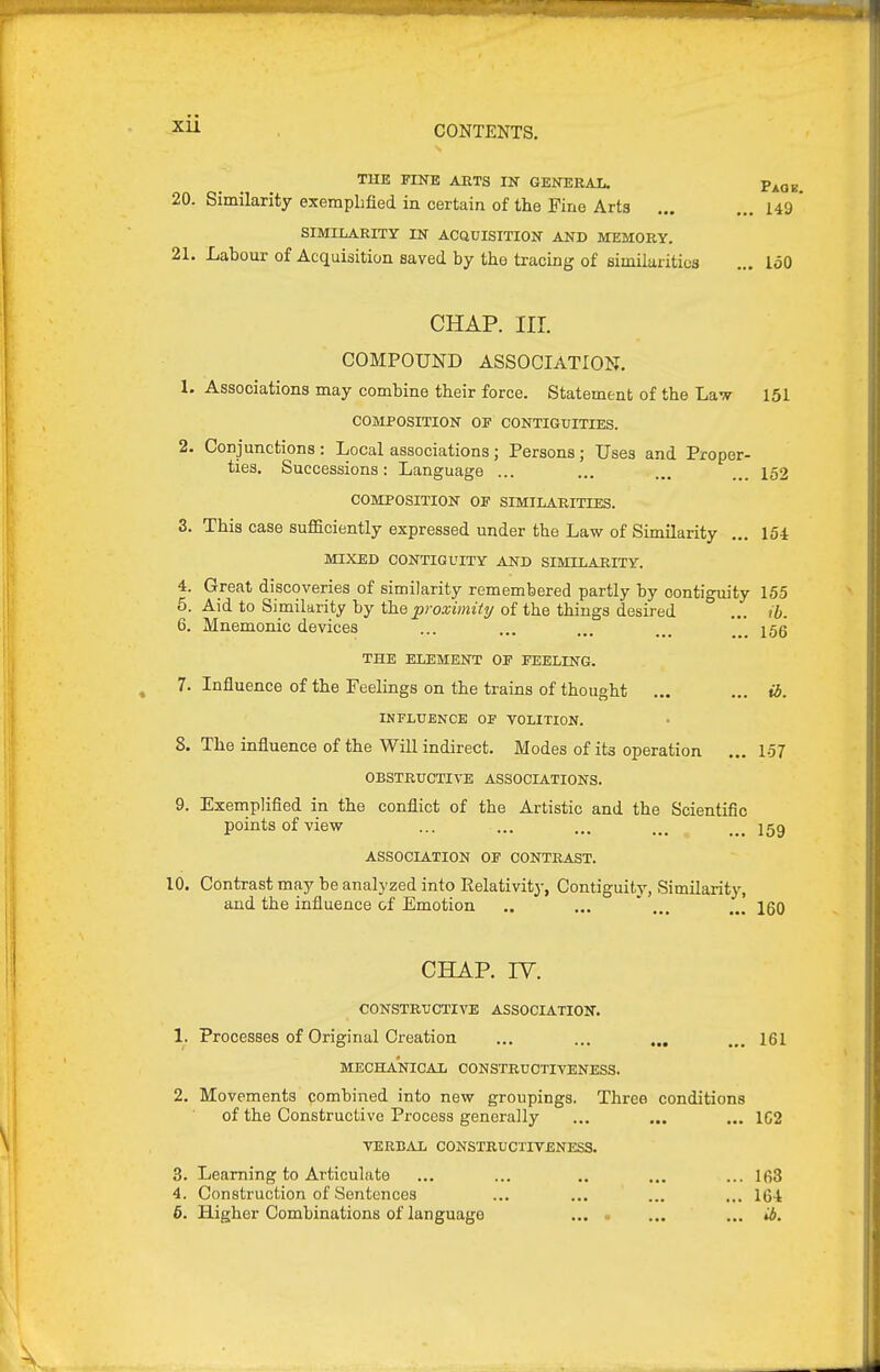 THE FINE ARTS IN GENERAL. p^og, 20. Similarity exemplified in certain of the Fine Arts ... ... 149 ' SIMILARITY IN ACaUISITION AND MEMORY. 21. Labour of Acquisition saved by the tracing of similarities ... loO CHAP. nr. COMPOUND ASSOCIATION. 1. Associations may combine their force. Statement of the Law 151 COMPOSITION OE CONTIGUITIES. 2. Conjunctions : Local associations; Persons; Uses and Proper- ties. Successions: Language ... ... ... ... 152 COMPOSITION OF SIMILARITIES. 3. This case sufficiently expressed under the Law of Similarity ... 154 MIXED CONTIGUITY AND SIMILARITY. 4. Great discoveries of similarity remembered partly by contiguity 155 5. Aid to Similarity by tla.Q proximity of the things desired ... ib. 6. Mnemonic devices ... ... ... ... */_ ^55 THE ELEMENT OF FEELING. 7. Influence of the Feelings on the trains of thought ... ... ib. INFLUENCE OP VOLITION. 8. The influence of the Will indirect. Modes of its operation ... 1-57 OBSTRUCTIVE ASSOCIATIONS. 9. Exemplified in the conflict of the Artistic and the Scientific points of view ... ... ... ^ jgg ASSOCIATION OF CONTRAST. 10. Contrast may be analyzed into Relativity, Contiguity, Similarity, and the influence of Emotion .. ... ' ... ... igQ CHAP. IV. CONSTRUCTIVE ASSOCIATION. 1. Processes of Original Creation ... ... ... ... 161 MECHANICAL CONSTRUCTIVENESS. 2. Movements combined into new groupings. Three conditions of the Constructive Process generally ... ... ... 1C2 VERBAL CONSTRUCTIVENESS. 3. Learning to Articulate ... ... .. ... ... 163 4. Construction of Sentences ... ... ... ... 16-t