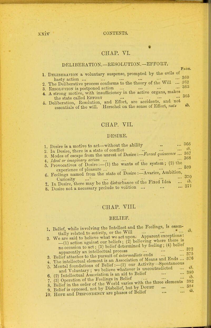 CHAR VI. DELIBERATION.—RESOLUTION.—EFFOUT. Paob. 1. Deliberation a voluntary suspense, prompted by the evils of hasty action ... ... — •■■-pn-n ' fro 2. The Deliberative process conforms to the theory of the Will ... 6>ii 3. Resolution is postponed action ... ... .•• — 36d 4. A strong motive, with insufiaciency in the active organs, makes the state called Effort ... ... — ••• 365 6. Deliberation, Resolution, and Efifort, are accidents, and not essentials of the will. Herschel on the sense of Effort, note tO. CHAP. vn. DESIRE. 1. Desire is a motive to act—without the ability 2. 366 uesire is a unjuvc avu ^^^^ « z. In Desire, there is a state of conflict .. .•• — ^f- 3. Modes of escape from the unrest of Desire -.—Forced quiescence ... 367 4. Ideal or imaginanj action ... ... ••• ••• 5. Provocatives of Desire:—(1) the wants of the system; (2) the experience of pleasure ... ... ••• . ••• , ... 6. Feelings named from the state of Desire:—Avarice, Ambition, 7. In IDesTrel there may be the disturbance of the Fixed Idea ... ib. 8. Desire not a necessary prelude to volition ... ... ... 6n CHAP. VIIL BELIEF. Belief, while involving the Intellect and the Feelings, is essen- lb. tially related to aciSiW?/, or the Will ... ••• * • • 2. We are said to believe what we act upon; Apparent exceptions _(1) action against our beliefs; (2) believing ^^^^re there is no occasion to act; (3) belief determmed by feehng ; (4) belief apparently an intellectual process ... — dts 3. Belief attaches to the pursuit of intermediaie eriis ... 4 The inteUectual element is an Association of Means and Ends ... 5 Menial foundations of Belief:-(!) our .Activity^--Spontaneous and Voluntary ; we believe whatever is uncontradicted ... 6 (2) Intellectual Association is an aid to Behet .•• ,a 7' (31 Operation of the Feelings in Belief ... ^'^^^^^J'''^90 8 Belief in the order of the World varies with the three elements 382 9 Belief is opposed, not by Disbelief, but by Doubt - 334 10! Hope and Despondency are phases of Beliet 376 380 3S4