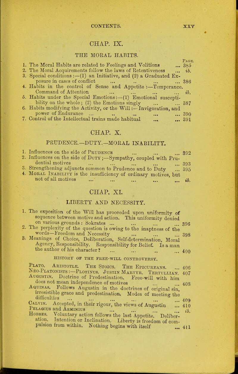 CHAP. IX. THE MORAL HABITS. P^GE. 1. The Moral Habits are related to Feelings and Volitions ... 385 2. The Moral Acquirements follow the laws of Retentiveness ... ib. 3. Special conditions ;—(1) an Initiative, and (2) a Graduated Ex- posure in cases of conflict ... .. ... ... 386 4. Habits in the control of Sense and Appetite :—Temperance. Command of Attention ... ... ... ... ib. 5. Habits under the Special Emotions:—(1) Emotional suscepti- bility on the whole ; (2) the Emotions singly ... ... 387 6. Habits modifying the Activity, or the Will:—invigoration, and power of Endurance ... .. ... ... ... 390 7. Control of the Intellectual trains made habitual ... ... 391 CHAP. X. PRUDENCE. —DUTY.—MORAL INABILITT. 1. Influences on the side of Prudence ... ... ... 392 2. Influences on the side of Duty ;—Sympathy, coupled with Pru- dential motives ... ... ... ... ... 393 3. Strengthening adjuncts common to Prudence and to Duty ... 395 4. Moral Inability is the insufficiency of ordinary motives, but not of all motives ... ... ... CHAP. XI. LIBERTY AND NECESSITY. 1. The exposition of the Will has proceeded upon uniformity of sequence between motive and actioD, This uniformity denied on various grounds : Sokrates ... ... ... ... 395 2. The perple.xity of the question is owing to the inaptness of the words—Freedom and Necessity ... ... ...398 8. Meanings of Choice, Deliberation, Self-determination, Moral Agency, Responsibility. Responsibility for Belief, Is a man the author of his character? ... ... .. ... ^qq history 05- the free-will controversy. Plato. Aristotle. The Stoics. The Epicureans. ... 406 Neo-Platonists :—Plotinus. Justin Martyr. Tertullian 407 AuGusTiN. Doctrine of Predestination. Free-will with him does not mean independence of motives ... ... 408 Aquinas, Follows Augustin in the doctrines of original sin irresistible grace and predestination. Modes of meeting the Qitticullics ... ... ... ^ Calvin. Accepted, in their rigour, the views .of Augustin  410 Pelaqius and Arminius ... ... HoBBEs. Voluntary action follows the last'Appetite. Deliber- ation. Intention or Inclination. Libertv is freedom of com- pulsion from within. Nothing begins with itself ... 411