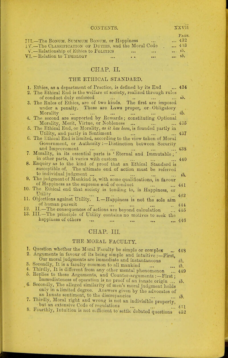 Page. ITT.—The BoNUM, Summum Bontjm, or Happiness ... ... 432 1 V.—The Classification of Duties, and the Moral Code . ... 4:i3 v.—lielationship of Ethios to Politics ... ... ..■ VI. — Relation to THfiOLOGY ... . . ... ... CHAP. II. THE ETHICAL STANDARD. 1. Ethics, as a department of Practice, is defined by its End ... 434 2. The Ethical End is the welfare of society, realized through ruled of conduct duly enforced ... .. ... ... 3. The Rules of Ethics, are of two kinds. The first are imposed under a penalt}'. These are Laws proper, or Obligatory Morality ... ••■ ... ... ... ... ib. 4. The second are supported by Rewards; constituting Optional Morality, Merit, Virtue, or Nobleness ... ... ... 435 5. The Ethical End, or Morality, as it has been, is founded partly in Utility, and partly in Sentiment ... ... ... 437 6. The Ethical End is limited, according to the view taken of Moral G-overnmeut, or Authority :—Distinction between Security and Improvement ... ... ... ... ... 438 7. Morality, in its essential parts is ' Eternal and Immutable ; ' in other parts, it varies with custom ... ... ... 440 8. Enquiry as to the kind of proof that an Ethical Standard is susceptible of. The ultimate end of action must be referred to individual judgment ... ... ... ... ... ib^ 9. The judgment of Mankind is, with some qualifications, in favour of Happiness as the supreme end of conduct ... ... 441 10. The Ethical end that society is tending to, is Happiness, or Utility ... ... .. ^ ... _ 44-2 11. Objections against Utility. I.—Happiness is not the sole aim of human pursuit ... ... ... ... .. 444 12. II.—The consequences of actions are beyond calculation ... 445 13. III.—The principle of Utility contains no motives to seek the happiness of others ... ... ... ... ... 445 CHAP. III. THE MORAL FACULTY. 1. Question whether the Moral Faculty be simple or complex ... 448 2. Arguments in favour of its being simple and intuitive :—First, Our moral judgments are immediate and instantaneous ' ib. 3. Secondly, It is a faculty common to all mankind ... ... ib, 4. Thirdly, It is diiJerent from any other mental phenomenon *.'.'. 449 6. Replies to these Arguments, and Counter-arguments :—First'; Immediateness of operation is no proof of an irin,ate origin ... ib. . 6. Secondly, The alleged similarity of men's moral judgment holds only m a limited degree. Answers given by the advocates of an Innate sentiment, to the discrepancies ... {f, 7. Thirdly, Moral right and wrong is not an indivisible property, but an extensive Code of resrulations ... 4.1^ 8. Fourthly, Intuitiou is not suffident to settle'debated questions  452
