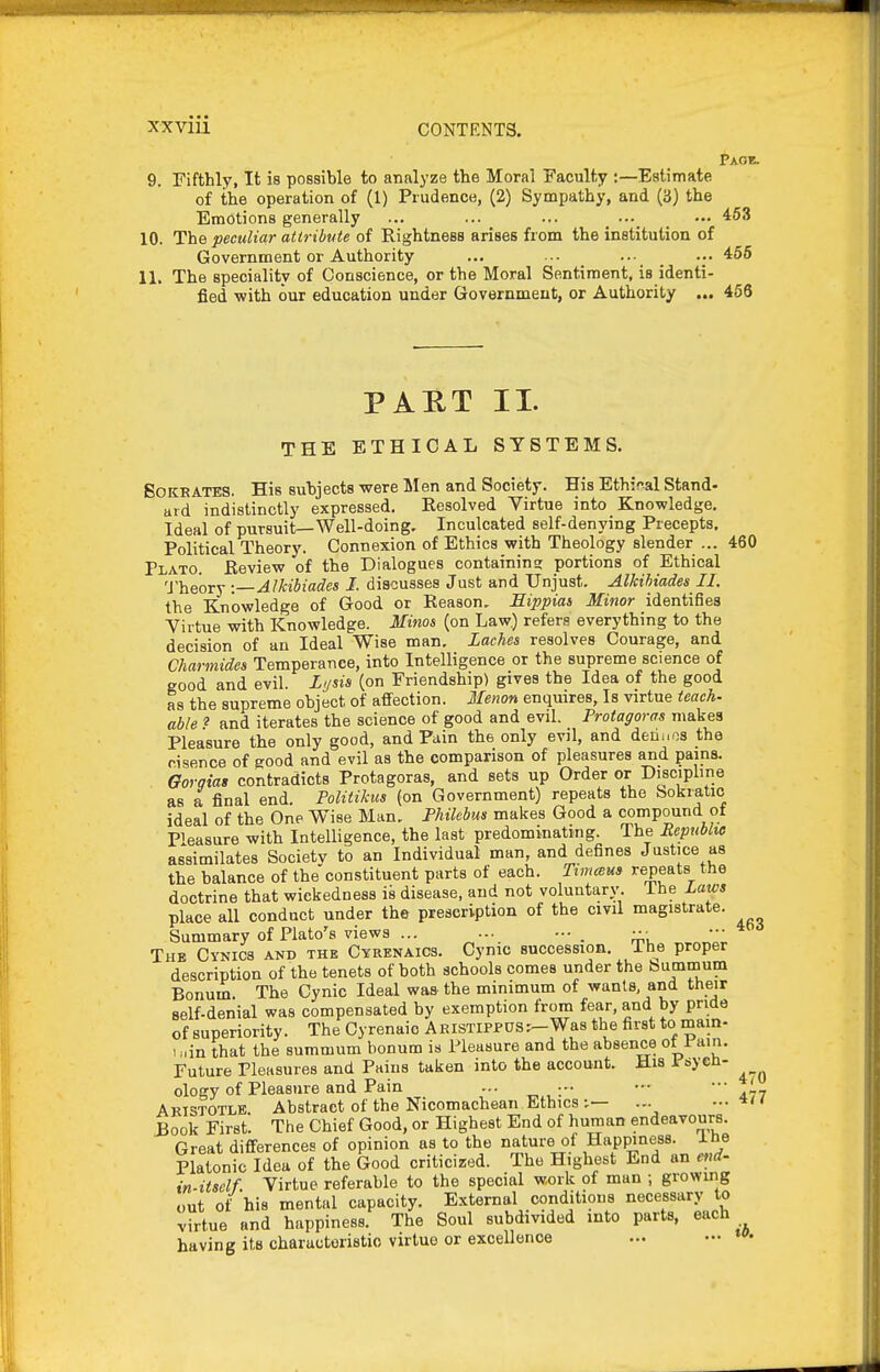 Page. 9. Fifthly, It is possible to analyze the Moral Faculty :—Estimate of the operation of (1) Prudence, (2) Sympathy, and (ij) the Emotions generally ... ... ... _ _ ••• 463 10. The peculiar attribute of Rightness arises from the institution of Government or Authority ... ... _ _ ... 456 11. The speciality of Conscience, or the Moral Sentiment, is identi- fied with our education under Government, or Authority ... 466 PART II. THE ETHICAL SYSTEMS. SOKEATES. His subjects were Men and Society. His Eth:?>al Stand- ard indistinctly expressed. Resolved Virtue into Knowledge, Ideal of pursuit—Well-doing. Inculcated self-denying Precepts, Political Theory. Connexion of Ethics with Theology slender ... 460 Plato. Review of the Dialogues containins; portions of Ethical 'J'heory :—Alkibiades I. discusses Just and Unjust. Alkihiades II. the Knowledge of Good or Reason, Eippias Minor identifies Virtue with Knowledge. Minos (on Law.) refers everything to the decision of an Ideal Wise man. Laches resolves Courage, and Charmides Temperance, into Intelligence or the supreme science of good and evil. Lusia (on Friendship) gives the Idea of the good as the supreme object of affection. Menon enquires. Is virtue teach- able ? and iterates the science of good and evil. Protagoras makes Pleasure the only good, and Pain the only evil, and derii.os the risence of good and evil as the comparison of pleasures and pains. Gorgias contradicts Protagoras, and sets up Order or Discipline as a final end. Politikus (on Government) repeats the bokiatic ideal of the One Wise Man, Philcbm makes Good a compound ot Pleasure with Intelligence, the last predominating. The Repnbhe assimilates Society to an Individual man, and defines Justice as the balance of theconstituent parts of each. Timcsm repeats the doctrine that wickedness is disease, and not voluntary, ihe Laws place all conduct under the prescription of the civil magistrate. Summary of Plato's views ... ... ••■ . The Cynics and the Cyrenaics. Cynic succession, ihe proper description of the tenets of both schools comes under the bummum Bonum The Cynic Ideal was the minimum of wants, and their self-denial was compensated by exemption from fear, and by pride of superiority. The Cyrenaio ARISTIPPUS.-Was the first to mam- . „in that the summum bonum is Pleasure and the absence ot 1 ain. Future Pleasures and Pains taken into the account. His i sycn- ology of Pleasure and Pain ... ... •'• ■ ' Aristotle Abstract of the Nicomachean Ethics ... ...•*/< Book First. The Chief Good, or Highest End of human endeavours. Great differences of opinion as to the nature of Happiness, ine Platonic Idea of the Good criticized. The Highest End an end- in-itself. Virtue referable to the special work of man ; growing out ot' his mental capacity. External conditions necessary to virtue and happiness. The Soul subdivided into parts, each having its characteristic virtue or excellence 463 ib.