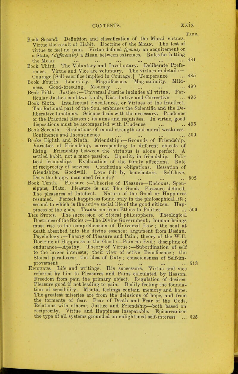 Page. Book Second. Definition and classification of the Moral virtues. Virtue the result of Habit. Doctrine of the Mean. The test of virtue to feel no pain. Virtue defined fgenusj an acquirenient or a State, (dtffereniiaj a Mean between extremes. Rules for hitting the Mean ... ... ... ... ... — 481 Book Third. The Voluntary and Involuntary. Deliberate Prefe- rence. Virtue and Vice are voluntarj'. The virtues in detail:— Courage [Self-sacrifice implied in Courage.] Temperance ... 485 Book Fourth. Liberality. Magnificence. Magnanimity. Mild- ness. Good-breeding. Modesty ... ... .. ... 490 Book Fifth. Justice :—Universal Justice includes all virtue. Par- ticular Justice is of two kind.«, Distributive and Corrective ... 493 Book Sixth. Intellectual Excellences, or Virtues of the Intellect. The Rational part of the Soul embraces the Scientific and the De- liberative functions. Science deals with the necessary. Prudence or the Practical Reason ; its aims and requisites. In virtue, good dispositions must be accompanied with Prudence ... .. 495 Book Seventh. Gradations of moral strength and moral weakness. Continence and Incontinence ... ... ... ... 500 Books Eighth and Ninth. Friendship :—Grounds of Friendship. Varieties of Friendship, corresponding to different objects of liking. Friendship between the virtuous is alone perfect. A settled habit, not a mere passion. Equality in friendship. Poli- tical friendships. Explanation of the family affections. Rule of reciprocity of services. Conflicting obligations. Cessation of friendships. Goodwill. Love felt by benefactors. Self-love. Does the happy man need friends ? .. ... .. 502 Book Tenth. Pleasure :—Theories of Pleasure—Budoxus, Speu- sippus, Plato. Pleasure is not The Good. Pleasure defined. The pleasures of Intellect. Nature of the Good or Happiness resumed. Perfect happiness found only in the philosophical life ; second to which is the active social life of the good citizen. Hap- piness of the gods. Trunsiiion from Ethics to Politics ... 506 The Stoics. The succession of Stoical philosophers. Theological Doctrines of the Stoics:—The Divine Government; human beings must rise to the comprehension of Universal Law; the soul at death absorbed into the divine essence; argument from Design. Psychology :—Theory of Pleasure and Pain : theory of the Will. Doctrine of Happiness or the Good :—Pain no Evil; discipline of endurance—Apathy. Theory of Virtue :—Subordination of self to the larger interests; their view of active Beneficence ; the Stoical paradoxes; the idea of Duty; consciousness of Self-im- provement ... ... ... .. ... ... 613 Epicurus. Life and writings. His successors. Virtue and vice referred by him to Pleasures and Pains calculated by Reason. Freedom from pain the primary object. Regulation of desires. Pleasure good if not leading to pain. Bodily feeling the founda- tion of sensibility. Mental feelings contain memory and hope. The greatest miseries are from the delusions of hope, and from the torments of fear. Fear of Death and Fear of the Gods. Relations with others; Justice and Friendship—both based on reciprocity. Virtue and Happiness inseparable. Epicureanism the type of all systems grounded on enlightened self-interest ... 526