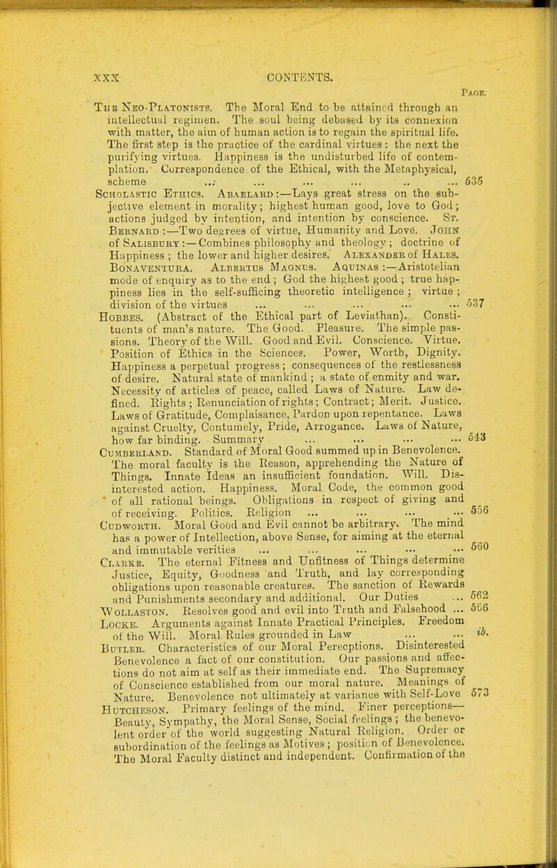 Paoe. The Neo-Pla.tonists. The Moral End to be attained through an intellectual regimen. The soul being debased by its connexion ■with matter, the aim of human action is to regain the spiritual life. The first step is the practice of the cardinal virtues : the next the purifying virtues. Happiness is the undisturbed life of contem- plation. Correspondence of the Ethical, with the Metaphysical, scheme ..; ... ... ... .. ... 635 Scholastic Ethics. Abael.\rd :—Lays great stress on the sub- jective element in morality; highest human good, love to God; actions judged by intention, and intention by conscience. St. Beknard :—Two deorees of virtue, Humanity and Lovo. John of Salisbcky : — Combines philosophy and theology ; doctrine of Happiness; the lower and higher desires.' Alexander of Hales. BoNAVEN'iURA. Albektds Magnds. Aqdinas :—Aristotelian mode of enquiry as to the end ; God the highest good; true hap- piness lies in the self-sufficing theoretic intelligence ; virtue ; division of the virtues ... ... ... ... ••• 537 HoBBES. (Abstract of the Ethical part of Leviathan). Consti- tuents of man's nature. The Good. Pleasure. The simple pas- sions. Theory of the Will. Good and Evil. Conscience. Virtue. Position of Ethics in the Sciences. Power, Worth, Dignity. Happiness a perpetual progress ; consequences of the restlessness of desire. Natural state of mankind ; a state of enmity and war. Necessity of articles of peace, called Laws of Nature. Law de- fined. Eights ; Renunciation of rights; Contract; Merit. Justice. Laws of Gratitude, Complaisance, Pardon upon repentance. Laws against Cruelty, Contumely, Pride, Arrogance. Laws of Nature, how far binding. Summary ... ... ... ... 043 Cumberland. Standard of Moral Good summed up in Benevolence. The moral faculty is the Reason, apprehending the Nature of Things. Innate Ideas an insufiicient foundation. Will. Dis- interested action. Happiness. Moral Code, the common good ■ of all rational beings. Obligations in respect of giving and of receiving. Politics. Religion ... ... ... _ ••• 556 CuDwoRTH. Moral Good and Evil cannot be arbitrary. The mind has a power of Intellection, above Sense, for aiming at the eternal and immutable verities ... ... ... ••• ••• Clarke. The eternal Fitness and Unfitness of Things determine Justice, Equity, Goodness and Truth, and lay corresponding obligations upon reasonable creatures. The sanction of Rewards and Punishments secondary and additional. Our Duties ... 562 Wollaston. Resolves good and evil into Truth and Falsehood ... 666 Locke. Arguments against Innate Practical Principles. Freedom of the Will. Moral Rules grounded in Law ... ... Butler. Characteristics of our Moral Perecptions. _ Disinterested Benevolence a fact of our constitution. Our passions and affec- tions do not aim at self as their immediate end. The Supremacy of Conscience established from our moral nature. Meaning.s of Nature. Benevolence not ultimately at variance with Self-Love 573 HuTCHESON. Primary feelings of the mind. Finer perceptions— Beauty, Sympathy, the Moral Sense, Social feelings ; the benevo- lent order of the world suggesting Natural Religion. Order or subordination of the feelings as Motives ; positi..n of Benevolence. The Moral Faculty distinct and independent. Confirmation of the