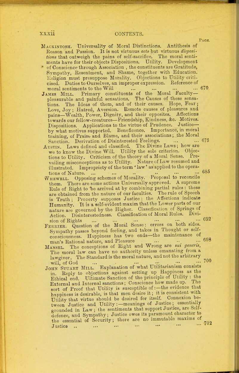 Page. Mackintosh. Universality of Moral Distinctions. Antithesis of Reason and Passion. It is not virtuous acts but virtuous disposi- tions that outweigh the pains of self-sacriBce. The moral senti- ments have for their objects Dispositions. Utility. Development ■* of Conscience through Association , the constituents are Gratitude, Sympathy, Resentment, and Shame, together with Education. Religion must presuppose Morality. Objections to Utility criti- cised. Duties to Ourselves, an improper expression. Reference of moral sentiments to the Will ... ... ... ... 670 James Mill. Primary constituents of the Moral Faculty— pleasurable and painful sensations. The Causes of these sensa- tions. The Ideas of them, and of their causes. Hope, Fear; Love, Joy; Hatred, Aversion. Remote causes of pleasures and pains—Wealth, Power, Dignity, and their opposites. Affections towards our fellow-creatures—Friendship, Kindness, &c. Motives. Dispositions. Applications to the virtue of Prudence. Justice— by what motives supported. Beneficence. Importance, in moral training, of Praisb and Blame, and their associations; the Moral Sanction. Derivation of Disinterested Feelings. ... ... 6?9 Austin. Laws defined and classified. The Divine Laws; how are we to know the Divine WilL Utility the sole criterion. Objec- tions to Utility. Criticism of the theory of a Moral Sense. Pre- vailing misconceptions as to Utility. Nature of Law resumed and illustrated. Impropriety of the termlaw' as applied to the opera- tions of Nature. ... ... •• •• ••• ;•• Whewbll. Opposing schemes of Morality. Proposal to reconcile them. There are some actions Universally approved. A supreme Rule of Right to arrived at by combining partial rules : these are obtained from the nature of o'ur faculties. The rule of Speech is Truth; Prooerty supposes Justice; the Affections indicate Humanity. It is a self-evident maxim that the Lower parts of our nature are governed by the Higher. Classification of Springs of Action. Disinterestedness. Classification of Moral Rules. Divi- sion of Rights ... ... - - ••• -692 Ferrier. Question of the Moral Sense: errors on both sides. Sympathy passes beyond feeling, and takes in Thought or self- consciousness. Happiness has two ends—the maintenance of man's Rational nature, and Pleasure ... ... 698 Mansel. The conceptions of Right and Wrong are sm generis, The moral law can have no authority unless emanating from a lawgiver. The Standard is the moral nature, and not the arbitrary will, of God ... •-• .V.^ . . ■ John Stuart Mill. Explanation of what Utilitarianism consists in. Reply to objections against setting up Happiness as the Ethical end. Ultimate Sanction of the principle of Utility : the External and Internal sanctions ; Conscience how made up. The sort of Proof that Utility is susceptible of:—the evidence that happiness is desirable, is that men desire it; it is consistent with Utility that virtue should be desired for itself. Connexion be- tween Justice and Utility :—meanings of Justiceessentially eiounded in Law; the sentiments that support Justice, are helt- defence, and Sympathy; Justice owes its paramount character to the essential of Security; there are no immutable maxims ot Justice .. 700