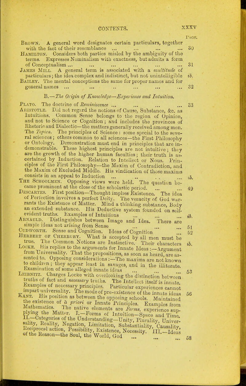 Taoe. Brown. A general word designates certain particulars, together with the fact of their resemblance ... ... ... ... SO Hamilton. Consideia both parties misled by the ambiguity of the terms. Expresses Nominalism with exactness, but admits a form of Conceptualism... ... ... ... ... ... 31 JiUMES Mill. A general term is associated with a multitude of particulars; the idea complex and indistinct, but not unintelligible ib. Bailey. The mental conceptions the same forpropernames and for general names ... ... .. ... ... ... 32 B.—The Origin of Knowledge—Experience and Intuition. PljVTO. The doctrine of ... ... ... ... 33 Akistotle. Did not regard the notions of Cause, Substance, &c. as Intuitions. (Jommon Sense belongs to the region of Opinion, and not to Science or Cognition; and includes the provinces of Khetoricand Dialectic—the matters generally received among men. The Topica. The principles of Science : some special to the seve- ral sciences ; others common to all sciences—the First Philosophy or Ontology. Demonstration must end in principles that are in- demonstrable. These highest principles are not intuitive; they are the growth of the higher human faculties; their truth is as> certained by Induction. Eolation to Intellect or Nous. Prin- ciples of the First Philosophy—the Maxim of Contradiction, and the Maxim of Excluded Middle. His vindication of those maxims consists in an appeal to Induction ... ., .. ... The Schoolmen. Opposing views were held. The question be- came prominent at the close of the scholastic period. ... ... 49 Descahtes. First position—Thought imphes Existence,  The idea of Perlection involves a perfect Deity. The veracity of God war- rants the Existence of Matter. Mind a thinking substance, Body an extended substance. His Deductive system founded on self- evident truths. Examples of Intuitions ... ... ... Arnadld. Distinguishes between Image and Idea. There are simple ideas not arising from Sense ... ... 5^ CuDWORTH. Sense and Cognition. Ideas of Cognition * ' 52 Herbert OF Cherbury. What is accepted by all men must be true, I he Common Notions are Instinctive. Their characters ih. Locke. His rephes to the arguments for Innate Ideas :—\rgument from TJniversahty. That the propositions, as soon as heardrare as- sented to. Opposing considerations:—The maxims are not known to childrrn; they appear least in savages, and in the illiterate, llixamination of some alleged innate ideas ,,. ' 53 Leibnitz. Charges Locke with overlooking the'distinction between truths of fact and necessary truLhs. The Intelloct itself is innate Examples of necessary principles. Particular experiences cannot KA«f t5J-i°deof pre-existence of the innate ideas 56 iiANT, His position as between the opposing schools. Maintained the existence of « priori or Innate Principles. Examples from Mathematics Ihe native elements are ihrms, experience sun- plying the Matter I -Forms of Intuition-Spac'e anS TiZ Il.-Categories of the Understanding-Unity, Plurality, Univor- ahty, Reality, Negation, Limitation, Substantiality, CausaliW Lec,proc«l action Possibility, Existence, Necessity. ^IIL-Weas ot the Reason-the Soul, the World, God ro