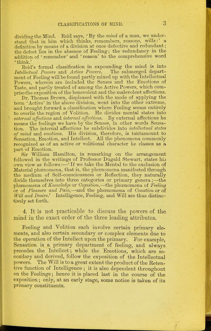 dividing the Mind. Eeid says, ' By the mind of a man, we under- stand that in him which thinks, remembers, reasons, wills:' a definition by means of a division at Once defective and redundant; the defect lies in the absence of Feeling; the redundancy in the addition of ' remember' and ' reason' to the comprehensive word 'tHnk.' Eeid's formal classification in expounding the mind is into Intellectual Foiuers and Active Powers, The submerged depart- ment of Feeling will be found partly mixed up with the Intellectual Powers, wherein are included the Senses and the Emotions of Taste, and partly treated of among the Active Powers, which com- prise the exposition of the benevolent and the malevolent affections. Dr. Thomas Brown, displeased with the mode of applying the term ' Active' in the above division, went into the other extreme, and brought forward a classification where Peeling seems entirely to overlie the region of Volition. He divides mental states into external affections and internal affections. By external affections he means the feelings we have by the Senses, in other words Sensa- tion. The internal affections he subdivides into intellectual states of mind and emotions. His division, therefore, is tantamount to Sensation, Emotion, and Intellect. All the phenomena commonly recognized as of an active or volitional character he classes as a part of Emotion. Sir William Hamilton, in remarking on the arrangement followed in the writings of Professor Dugald Stewart, states hij own view as follows :—' If we take the Mental to the exclusion of Material phoenomena, that is, the phoenomena manifested through the medium of Self-consciousness or Eeflection, they naturally divide themselves into three categories or primary genera;—the phoenomena of Knowledge or Cognition,—the phoenomena of Feeling or of Pleasure and Pain,—and the phoenomena of Conation or of Will and Desire.^ Intelligence, Feeling, and Will are thus distinc- tively set forth. 4. It is not practicable to discuss the powers of the mind iu the exact order of the three leading attributes. Feeling and Yolition each involve certain primary ele- ments, and also certain secondary or complex elements due to the operation of the Intellect upon the primary. For example, Sensation is a primary department of feeling, and always precedes the Intellect; while the Emotions, which are se- condary and derived, follow the exposition of the Intellectual powers. The Will is to a great extent the product of the Reten- tive function of InteUigence ; it is also dependent throughout on the Feelings; hence it is placed last in the course of the exposition; only, at an early stage, some notice is taken of its primary constituents.