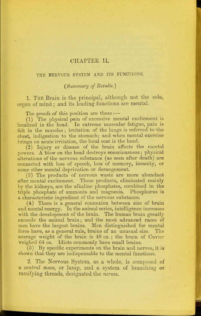 CHAPTER IL THE NERVOUS SYSTEM AND ITS FUNCTIONS. (^Summary of Results.) 1. The Brain is tlie principal, although not the sole, organ of mind : and its leading functions are mental. The proofs of this position are these:— (1) The physical pain of excessive mental excitement is localized in the head. In extreme mnscnlar fatigue, pain is felt in the muscles ; irritation of the lungs is referred to the chest, indigestion to the stomach; and when mental exercise brings on acute irritation, the local seat is the head. (2) Injury or disease of the brain affects the mental powers. A blow on the head destroys consciousness ; physical alterations of the nervous substance (as seen after death) are connected with loss of speech, loss of memory, insanity, or some other mental deprivation or derangement. (3) The products of nervous waste are more abundant after mental excitement. These products, eliminated mainly by the kidneys, are the alkaline phosphates, combined in the triple phosphate of ammonia and magnesia. Phosphorus is a characteristic ingredient of the nervous substance. (4) There is a general connexion between size of brain and mental energy. In the animal series, intelligence increases with the development of the brain. The human bi'ain greatly exceeds the animal brain; and the most advanced races of men have the largest brains. Men distinguished for mental force have, as a general rule, brains of an anusaal size. The average weight of the brain is 48 oz. ; the brain of Ciivier weighed 64 oz. Idiots commonly have small brains. (5) By specific experiments on the brain and nerves, it is shown that they are indispensable to the mental functions. 2. The Nervous System, as a whole, is composed of a central mass, or lump, and a system of branching or ramifying threads, designated the nerves.