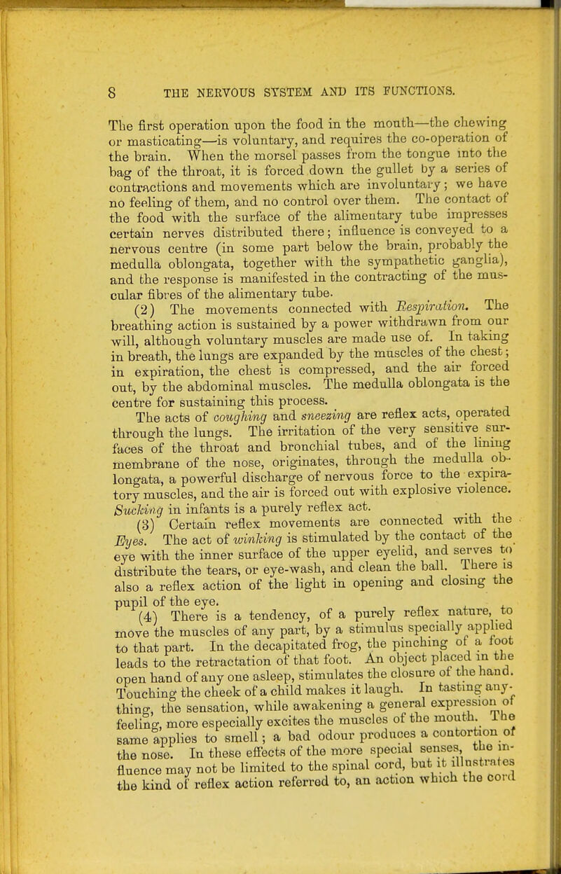 The first operation upon the food in the month—the chewing or masticating—is voluntary, and requires the co-operation of the brain. When the morsel passes from the tongue mto the bag of the throat, it is forced down the gullet by a series of contractions and movements which are involuntary; we have no feeling of them, and no control over them. The contact of the food with the surface of the alimentary tabe impresses certain nerves distributed there; influence is conveyed to a nervous centre (in some part below the brain, probably the medulla oblongata, together with the sympathetic ganglia), and the response is manifested in the contracting of the mus- cular fibres of the alimentary tube. _ _ (2) The movements connected with Besjoiration. The breathing action is sustained by a power withdrawn from our will, although voluntary muscles are made use of. In takmg in breath, the lungs are expanded by the muscles of the chest; in expiration, the chest is compressed, and the air forced out, by the abdominal muscles. The medulla oblongata is the centre for sustaining this process. The acts of coughing and sneezing are reflex acts, operated through the lungs. The irritation of the very sensitive sur- faces of the throat and bronchial tubes, and of the Iming membrane of the nose, originates, through the medulla oh- longata, a powerful discharge of nervous force to the expira- tory muscles, and the air is forced out with explosive violence. Sucking in infants is a purely reflex act. -.i, .r, (3) Certain reflex movements are connected with the Eyes The act of winUng is stimulated by the contact of the eye with the inner surface of the upper eyelid, and sei-ves to distribute the tears, or eye-wash, and clean the ball. There is also a reflex action of the light in opening and closing the pupil of the eye. , „ , + (4) There is a tendency, of a purely reflex nature, to move the muscles of any part, by a stimulus specially applied to that part. In the decapitated frog, the pinching of a foot leads to the retractation of that foot. An object placed in the open hand of any one asleep, stimulates the closure of the hand, avouching the cheek of a child makes it laugh. In tasting any- thing, the sensation, while awakening a general expression of feeling, more especially excites the muscles of the mouth 1 he same applies to smell; a bad odour produces a contortion of the nose. In these efi-ects of the more special senses the in- fluence may not be limited to the spinal cord, but it illustrates the kind of reflex action referred to, an action which the cord