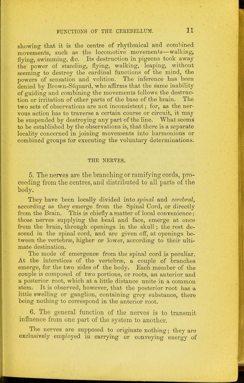showing that it is the centre of rhythmical and combined movements, such as the locomotive movements—walking, flying, swimming, &c. Its destruction in pigeons took away the power of standing, flying, walking, leaping, without seeming to destroy the cardinal functions of the mind, the powers of sensation and volition. The inference has been denied by Brown-S^quard, who affirms that the same inability of guiding and combining the movements follows the destruc- tion or irritation of other parts of the base of the brain. The two sets of observations are not inconsistent; for, as the ner- vous action has to traverse a certain course or circuit, it may be suspended by destroying any part of the line. What seems to be established by the observations is, that there is a separate locality concerned in. joining movements into harmonious or combined groups for executing the voluntary determinations. THE NERVES. 5. The nerves are the LraDching or ramifying cords, pro- ceeding from the centres, and distributed to all parts of the body. They have been locally divided into spinal and cerebral, according as they emerge from the Spinal Cord, or directly from the Brain. This is chiefly a matter of local convenience; those nerves supplying the head and face, emerge at once from the brain, through openings in the skull; the rest de- scend in the spinal cord, and arc given ofi, at openings be- tween the vertebrte, higher or lower, according to their ulti- mate destination. The mode of emergence from the spinal cord is peculiar. At the interstices of the vertebra, a couple of branches emerge, for the two sides of the body. Each member of the couple is composed of two portions, or roots, an anterior and a posterior root, which at a little distance unite in a common stem. It is observed, however, that the posterior root has a little swelling or ganglion, containing grey substance, there being nothing to correspond in the anterior root. 6. The general function of the nerves is to transmit influence from one part of the system to another. The nerves are supposed to originate nothing; they are exclusively employed in carrying or conveying energy of