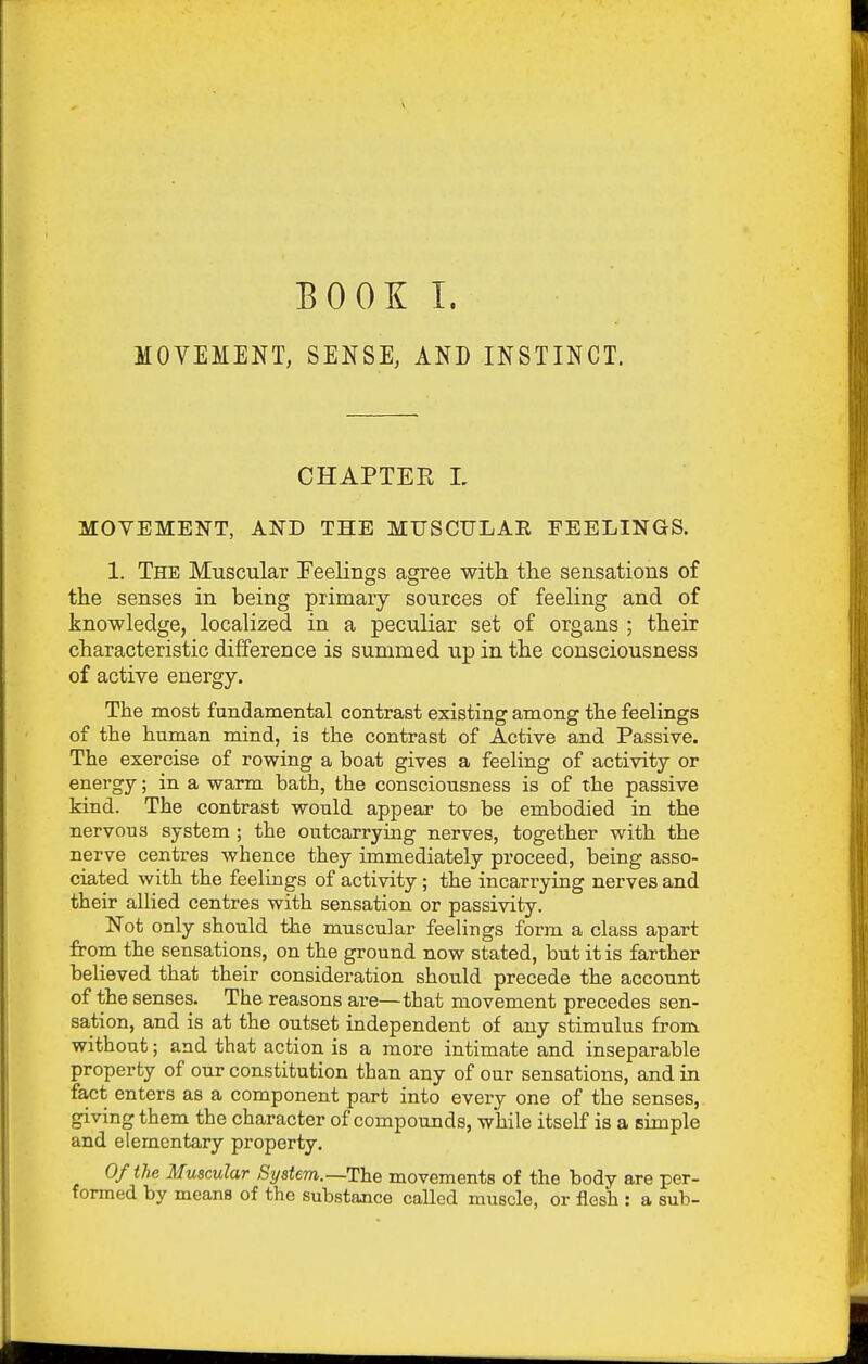 MOVEMENT, SENSE, AND INSTINCT. CHAPTER L MOVEMENT, AND THE MUSCULAR FEELINGS. 1. The Muscular Feelings agree with the sensations of the senses in being primary sources of feeling and of knowledge, localized in a peculiar set of organs ; their characteristic difference is summed up in the consciousness of active energy. The most fundamental contrast existing among the feelings of the human mind, is the contrast of Active and Passive. The exercise of rowing a hoat gives a feeling of activity or energy; in a warm bath, the consciousness is of the passive kind. The contrast would appear to he embodied in the nervous system ; the outcarrying nerves, together with the nerve centres whence they immediately proceed, being asso- ciated with the feelings of activity; the incarrying nerves and their allied centres with sensation or passivity. Not only should the muscular feehngs form a class apart from the sensations, on the ground now stated, but it is farther believed that their consideration should precede the account of the senses. The reasons are—that movement precedes sen- sation, and is at the outset independent of any stimulus from without; and that action is a more intimate and inseparable property of our constitution than any of our sensations, and in fact enters as a component part into every one of the senses, giving them the character of compounds, while itself is a simple and elementary property. Of the Muscular System.—The movements of the body are per- formed by means of the substance called muscle, or flesh : a sub-