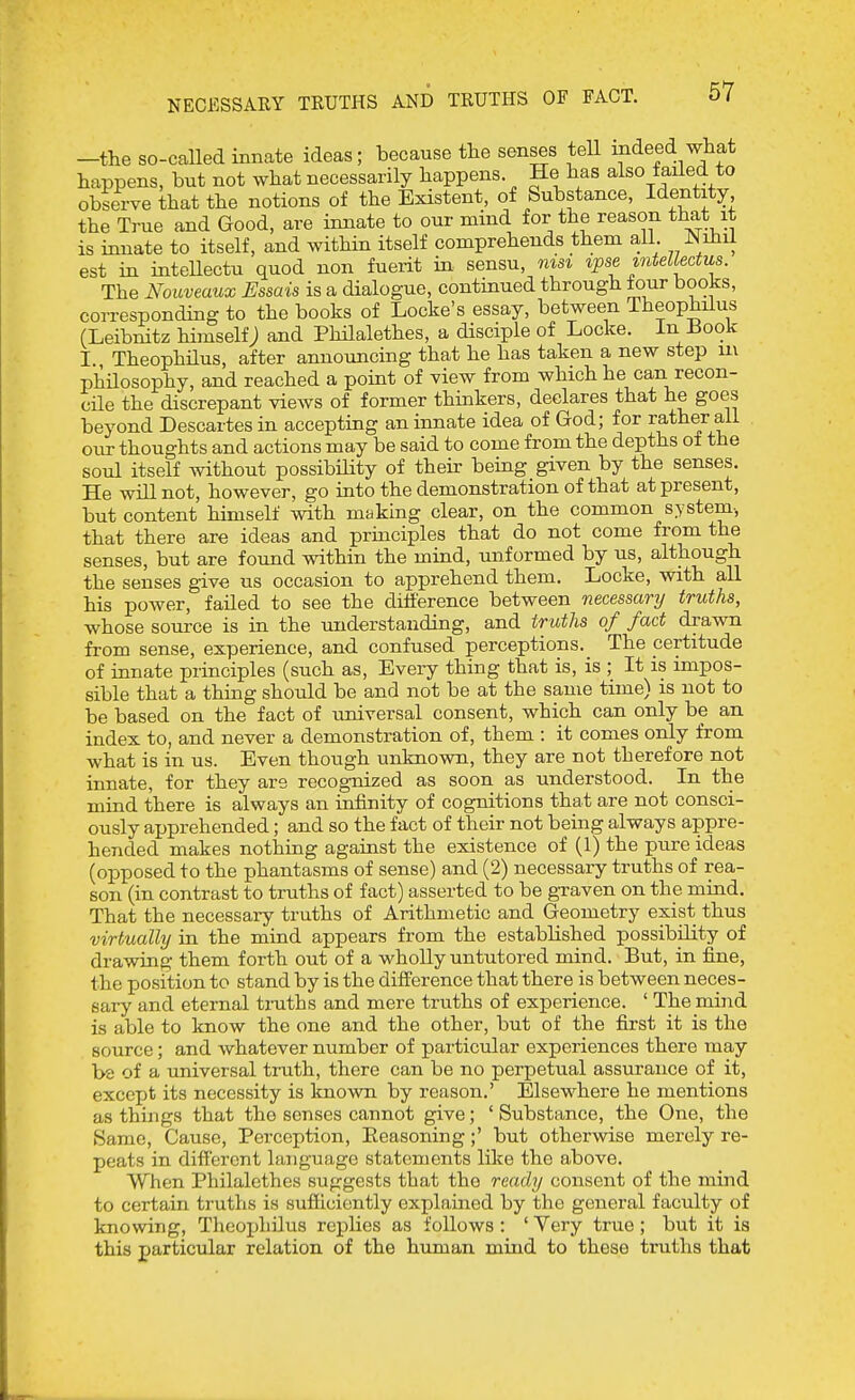 NECESSARY TRUTHS AND TRUTHS OF FACT. —the so-called innate ideas; because the senses tell indeed what happens, but not what necessarily happens He has also failed to observe that the notions of the Existent, of Substance, Identity the True and Good, are innate to our mind for the reason that it is innate to itself, and within itself comprehends them aU. Nihil est in inteUectu quod non fuerit in sensu, msi ipse mteUectus. The Nouveaux Essais is a dialogue, continued through tour books, corresponding to the books of Locke's essay, between Theophilus (Leibnitz himself; and Philalethes, a disciple of Locke. In Book I. Theophilus, after announcing that he has taken a new step ui philosophy, and reached a point of view from which he can recon- cile the discrepant views of former thinkers, declares that he goes beyond Descartes in accepting an innate idea of God; for rather all our thoughts and actions may be said to come from the depths oi the soul itself without possibHity of their being given by the senses. He will not, however, go into the demonstration of that at present, but content himself with making clear, on the common system-, that there are ideas and principles that do not come from the senses, but are found within the mind, unformed by us, although the senses give us occasion to apprehend them. Locke, with all his power, failed to see the ditierence between necessary truths, whose source is in the imderstanding, and truths of fact drawn from sense, experience, and confused perceptions. The certitude of innate principles (such as. Every thing that is, is ; It is impos- sible that a thing should be and not be at the same time) is not to be based on the fact of universal consent, which can only be an index to, and never a demonstration of, them : it comes only from what is in us. Even though unknown, they are not therefore not innate, for they are recognized as soon as understood. In the mind there is always an infinity of cognitions that are not consci- ously apprehended; and so the fact of their not being always appre- hended makes nothing against the existence of (1) the pure ideas (opposed to the phantasms of sense) and (2) necessary truths of rea- son (in contrast to truths of fact) asserted to be gxaven on the mind. That the necessary truths of Arithmetic and Geometry exist thus virtually in the mind appears from the established possibility of drawing them forth out of a wholly untutored mind. But, in fine, the position to stand by is the difference that there is between neces- sary and eternal tmths and mere truths of experience. ' The mind is able to know the one and the other, but of the first it is the source; and whatever number of particular experiences there may be of a universal trath, there can be no perpetual assurance of it, except its necessity is known by reason.' Elsewhere he mentions as things that the senses cannot give; ' Substance, the One, the Same, Cause, Perception, Eeasoning ;' but otherwise merely re- peats in different language statements like the above. When Philalethes suggests that the ready consent of the mind to certain truths is sufficiently explained by the general faculty of knowing, Thcoijhilus replies as follows : ' Yery true ; but it is this particular relation of the human mind to these truths that