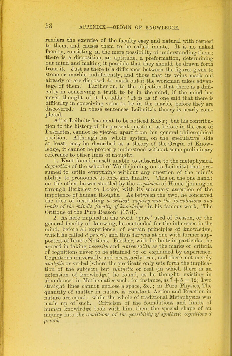 renders the exercise of the faculty easy and natural with respect to them, and causes them to be cal],ed innate. It is no naked faculty, consisting in the mere possibility of understanding them: there is a disposition, an aj)titude, a preformation, determining our mind and making it possible that they should be drawn forth from it. Just as there is a difference between the figures given to stone or marble iadifferently, and those that its veins mark out already or are disposed <to mark out if the workman takes advan- tage of them.' Farther on, to the objection that there is a diffi- culty in conceiving a truth to be in the mind, if the mind has never thought of it, he adds : ' It is as if one said that there is difficulty in conceiving veins to be in the marble before they are discovered.' In these sentences Leibnitz's theory is nearly com- pleted. After Leibnitz has next to be noticed Kant ; but his contribu- tion to the history of the present question, as before in the case of Descartes, cannot be viewed apart from his general philosophical position. Although his whole system, on the speculative side at least, may be described as a theory of the Origin of Know- ledge, it cannot be properly understood without some preliminary reference to other lines of thought. 1. Kant found himself unable to subscribe to the metaphysical dogmatism of the school of Wolff' (joining on to Leibnitz) that pre- sumed to settle everything without any question of the mind's ability to pronounce at once and finally. This on the one hand: on the other he was startled by the scepticisin of Hume (joining on through Berkeley to Locke) with its sununary assertion of the impotence of human thought. As between the two, he conceived the idea of instituting a critical inquiry into the foundations and limits of the mind's faculty of knmvledge ; in his famous work, 'The Critique of the Pure Eeason' (1781). 2. As here im]plied in the word ' pure' used of Eeason, or the general faculty of knowing, he contended for the inherence in the mind, before all experience, of certain principles of knowledge, which he called d priori; and thus far was at one with former sup- porters of Innate Notions. Farther, with Leibnitz in particular, he agreed in taking necessity and universality as the marks or criteria of cognitions never to be attained to or explained by experience. Cognitions universally and necessaiily true, and these not merely analytic or verbal (where the predicate only sets foi-th the implica- tion of the subject), but synthetic or real (in which there is an extension of knowledge) he found, as he thought, existing in abundance : in Mathematics such, for instance, as 7 + ^ = ^'^J '^-wo straight lines cannot enclose a space, &c. ; in Pure Physics, The quantity of matter in natiu'c is constant, Action and Eeactiou in nature are equal; while the whole of traditional Metaphysics was made up of such. Criticism of the foundations and limits of human Imovvledge took with him, then, the special shajDC of an inquiry into the conditions of the possibiliUj of synthetic cognitions d priori.