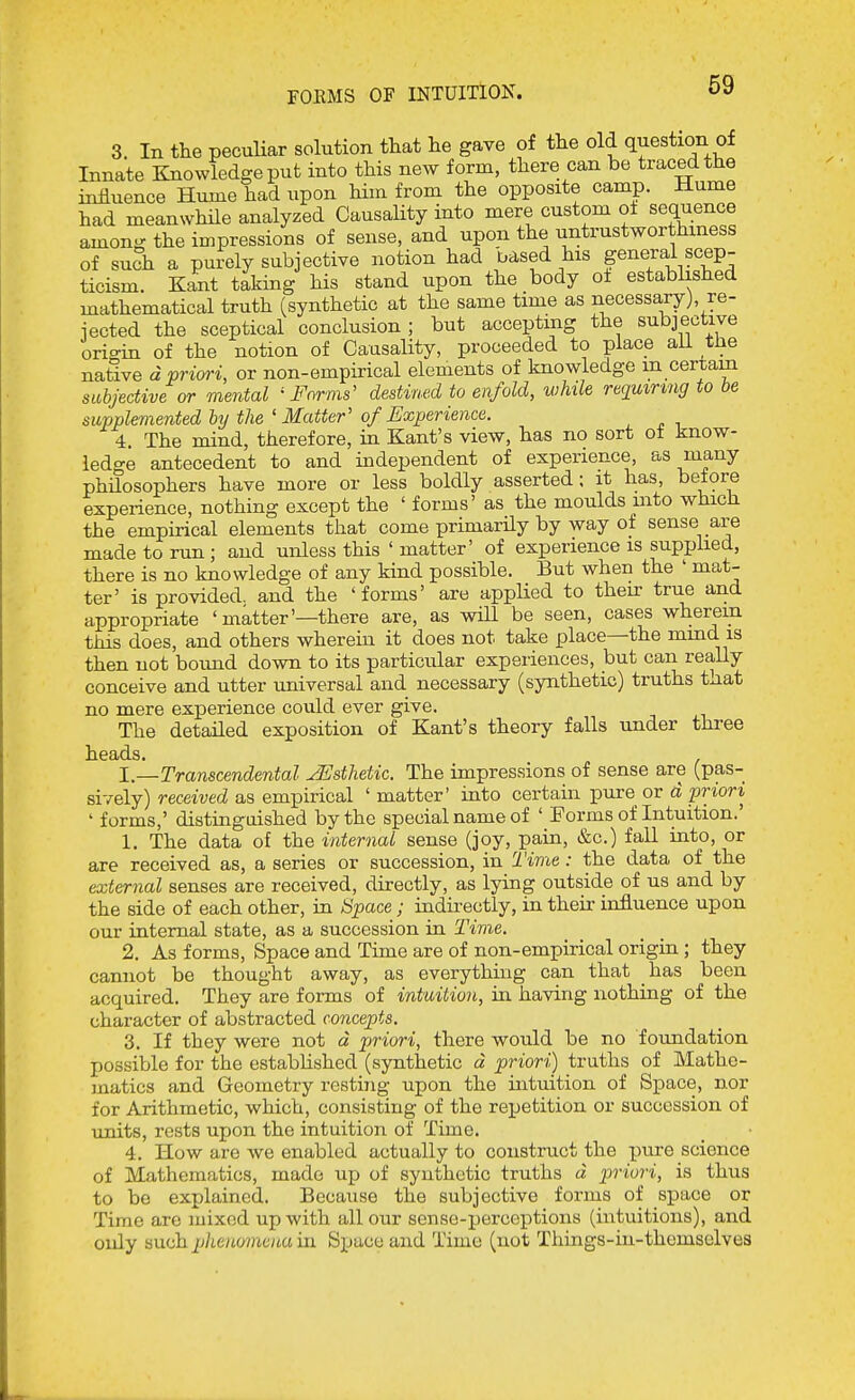 FOEMS OF INTUITION. 3. In the peculiar solution that lie gave of the old question of Innate Knowledge put into this new form, there can be traced the influence Hume had upon Hm from the opposite camp. Hume had meanwhile analyzed Causality into mere custom of sequence among the impressions of sense, and upon the untrustworthiness of such a purely subjective notion had based his general scep- ticism. Kant taking his stand upon the body of established mathematical truth (synthetic at the same time as necessary), re- iected the sceptical conclusion; but accepting the subjective origin of the notion of Causality, proceeded to place all the native d priwi, or non-empirical elements of knowledge m certam subjective or mental 'Farms' destined to enfold, while requiring to be supplemented ly the 'Matter' of Experience. 4. The mind, therefore, in Kant's view, has no sort of know- ledge antecedent to and independent of experience, as many phdosophers have more or less boldly asserted; it has, before experience, nothing except the ' forms' as the moulds into which the empirical elements that come primarily by way of sense are made to run ; and unless this ' matter' of experience is supphed, there is no knowledge of any kind possible. But when the ' mat- ter' is provided, and the 'forms' are applied to their true and appropriate ' matter'—there are, as will be seen, cases wherein this does, and others wherein it does not take place—the mmd is then not boimd down to its particular experiences, but can really conceive and utter universal and necessary (synthetic) truths taat no mere experience could ever give. The detailed exposition of Kant's theory falls under three heads. 1—Transcendental yUsthetic. The impressions of sense are (pas- sively) received as empirical ' matter' into certain pure or d priori ' forms,' distinguished by the special name of ' Forms of Intuition.' 1. The data of the internal sense (joy, pain, &c.) fall into, or are received as, a series or succession, in Time: the data of the external senses are received, directly, as lying outside of us and by the side of each other, in Space; indirectly, in their influence upon our internal state, as a succession ia Time. 2. As forms. Space and Time are of non-empirical origin; they cannot be thought away, as everything can that has been acquired. They are forms of intuition, in having nothing of the character of abstracted concepts, 3. If they were not d pjriori, there would be no foundation possible for the established (synthetic d priori) truths of Mathe- matics and Geometry resting upon the intuition of Space, nor for Arithmetic, which, consisting of the repetition or succession of units, rests upon the intuition of Time. 4. How are we enabled actually to construct the pure science of Mathematics, made up of synthetic truths d priori, is thus to be explained. Because the subjective forms of space or Time are mixed up with all our sense-perceptions (intuitions), and only mish. phenomena in. Space and Time (not Things-in-themselves