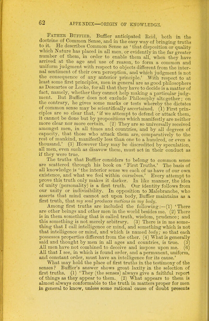 Father Boti'ier. Buffier anticipated Eeid, both in the doctrine of Common Sense, and in the easy way of bringing truths to it. He describes Common Sense as ' that disposition or quality which Nature has placed in all men, or evidently in the far greater number of them, in order to enable them all, when they have arrived at the age and use of reason, to form a common and imiform_ judgment with respect to objects different from the inter- nal sentiment of their own perception, and which judgment is not the consequence of any anterior principle.' With respect to at least some first principles, men in general are as good philosophers as Descartes or Locke, for all that they have to decide is a matter of fact, namely, whether they cannot help making a particular judg- ment. But Buffier does not exclude Philosophy altogether; on the contrary, he gives some marks or tests whereby the dictates oi common sense may be scientifically ascertained. (I) First prin- ciples are so clear that, ' if we attempt to defend or attack them, it cannot be done but by propositions which manifestly are neither more clear nor more certain. (2) They are so universally received amongst men, in all times and countries, and by all degrees of capacity, that those who attack them are, comparatively to the rest of mankind, manifestly less than one to a hundred, or even a thousand.' (3) However they may be discredited by speculation, all men, even such as disavow them, must act in their conduct as if they were true. The truths that Buffier considers to belong to common sense are scattered through his book on ' Fii-st Truths.' The basis of all knowledge is ' the interior sense we each of us have of our own existence, and what we feel within ourselves.' Every attempt to prove this truth only makes it darker. In like manner, the idea of unity (personality) is a first truth. Our identity follows from our unity or indivisibility. In opposition to Malebranche, who asserts that mind cannot act upon body, Buffier maintains as a first truth, that my soul produces motions in my body. Among first truths are included the following:—(l') 'There are other beings and other men in the world besides me. (2) There is in them somethmg that is called truth, wisdom, prudence ; and this something is not merely arbitrary. (3) There is in me some- thing that I call intelligence or mind, and something which is not that intelligence or mind, and which is named body; so that each possesses properties different from the other. (4) What is generally said and thought by men in all ages and countries, is true, (oj All men have not combined to deceive and impose upon me. (6) All that I see, in which is found order, and a permanent, uniform, and constant order, must have an intelligence for its cause.' What may hold the place of first truths in the testimony of the senses ? Buffier's answer shows great laxity in the selection of first truths. (1) 'They (the senses) always give a faithful report of things as they appear to thom. (2) What appears to them is almost always conformable to the truth in matters proper for men in general to know, unless some rational cause of doubt presents