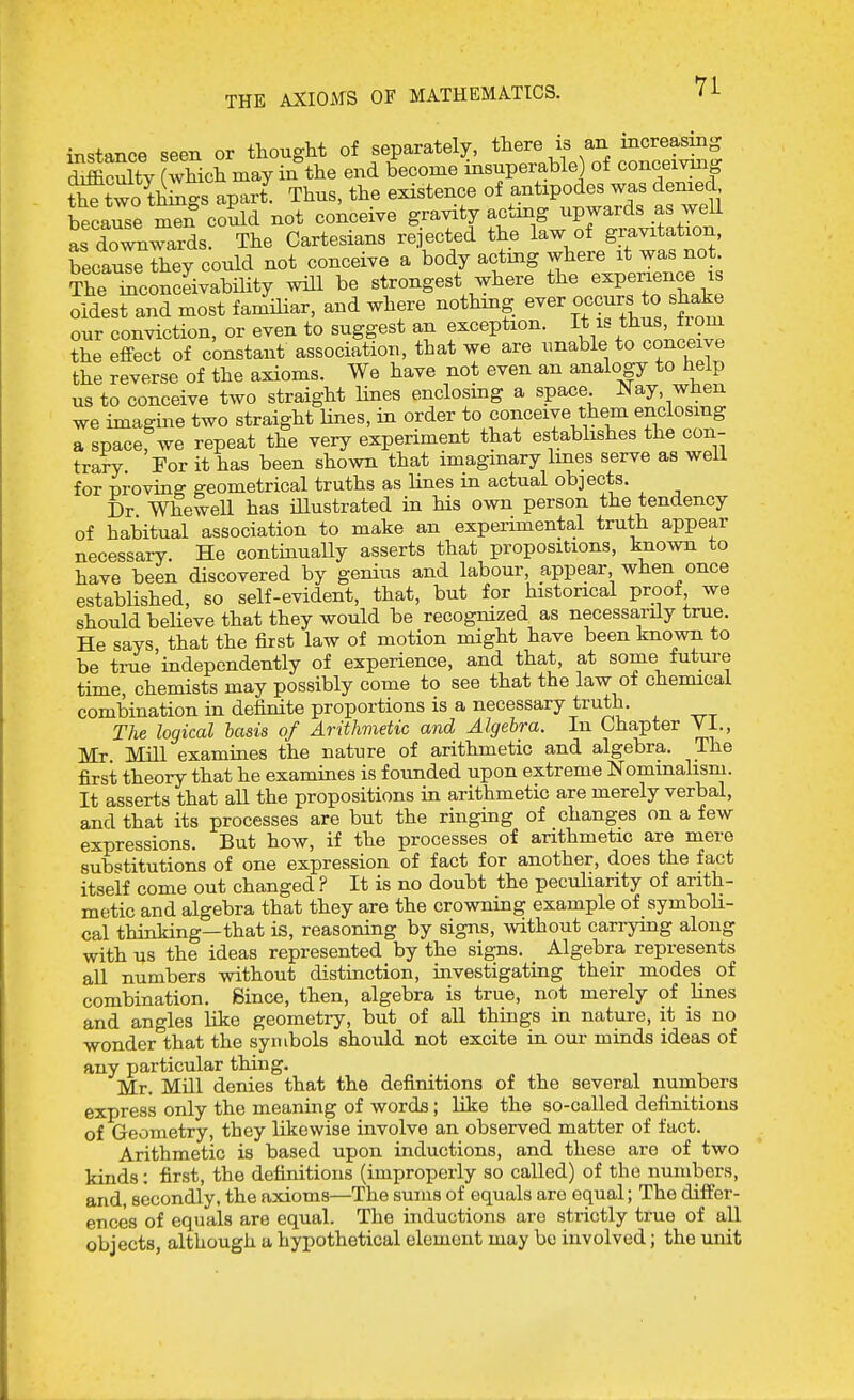 THE AXIOMS OF MATHEMATICS. instance seen or thought of separately, there is an increasing Sfficulty whicS may in the end become insuperable) of conceivnig t^two togs apart Thus, the existence of antipodes was denied because men could not conceive gravity actmg upwards as weU L downwards. The Cartesians rejected the law of gravitation, becauseTey could not conceive a body acting where it was no The mconclivability will be strongest where the experience is oldest and most famHiar, and where nothmg ever occurs to shake our conviction, or even to suggest an exception. 1^.^%*^^^*^?^ the effect of constant association, that we are unable to conceive the reverse of the axioms. We have not even an analogy to help us to conceive two straight Unes enclosing a space. Nay, when we imagine two straight Hues, in order to conceive them enclosmg a spacefwe repeat the very experiment that establishes the con- trary For it has been shown that imaginary Imes serve as well for proving geometrical truths as Hues in actual objects. Dr WheweE has Ulustrated in his own person the tendency of habitual association to make an experimental truth appear necessary. He continually asserts that propositions, known to have been discovered by genius and labour appear when once established, so self-evident, that, but for historical proof we should believe that they would be recognized as necessarily true. He says that the first law of motion might have been known to be true independently of experience, and that, at some future time, chemists may possibly come to see that the law of chemical combination in definite proportions is a necessary truth. The logical basis of Arithmetic and Algebra. In Chapter Vi., Mr Mill examines the nature of arithmetic and algebra. The first theory that he examines is founded upon extreme Nominalism. It asserts that all the propositions in arithmetic are merely verbal, and that its processes are but the ringing of changes on a few expressions. But how, if the processes of arithmetic are mere substitutions of one expression of fact for another, does the fact itself come out changed ? It is no doubt the peculiarity of arith- metic and algebra that they are the crowning example of symboli- cal thinking—that is, reasoning by signs, without carrying along with us the ideas represented by the signs. Algebra represents all numbers without distinction, investigating their modes of combination. Since, then, algebra is true, not merely of Unes and angles like geometry, but of all things in nature, it is no wonder that the symbols should not excite in our minds ideas of any particular thing. Mr. Mill denies that the definitions of the several numbers express only the meaning of words ; Kke the so-called definitions of Geometry, they likewise involve an observed matter of fact. Arithmetic is based upon inductions, and these are of two kinds: first, the definitions (improperly so called) of the numbers, and, secondly, the axioms—The sums of equals are equal; The differ- ences of equals are equal. The inductions are strictly true of all objects, although a hypothetical element may bo involved; the unit
