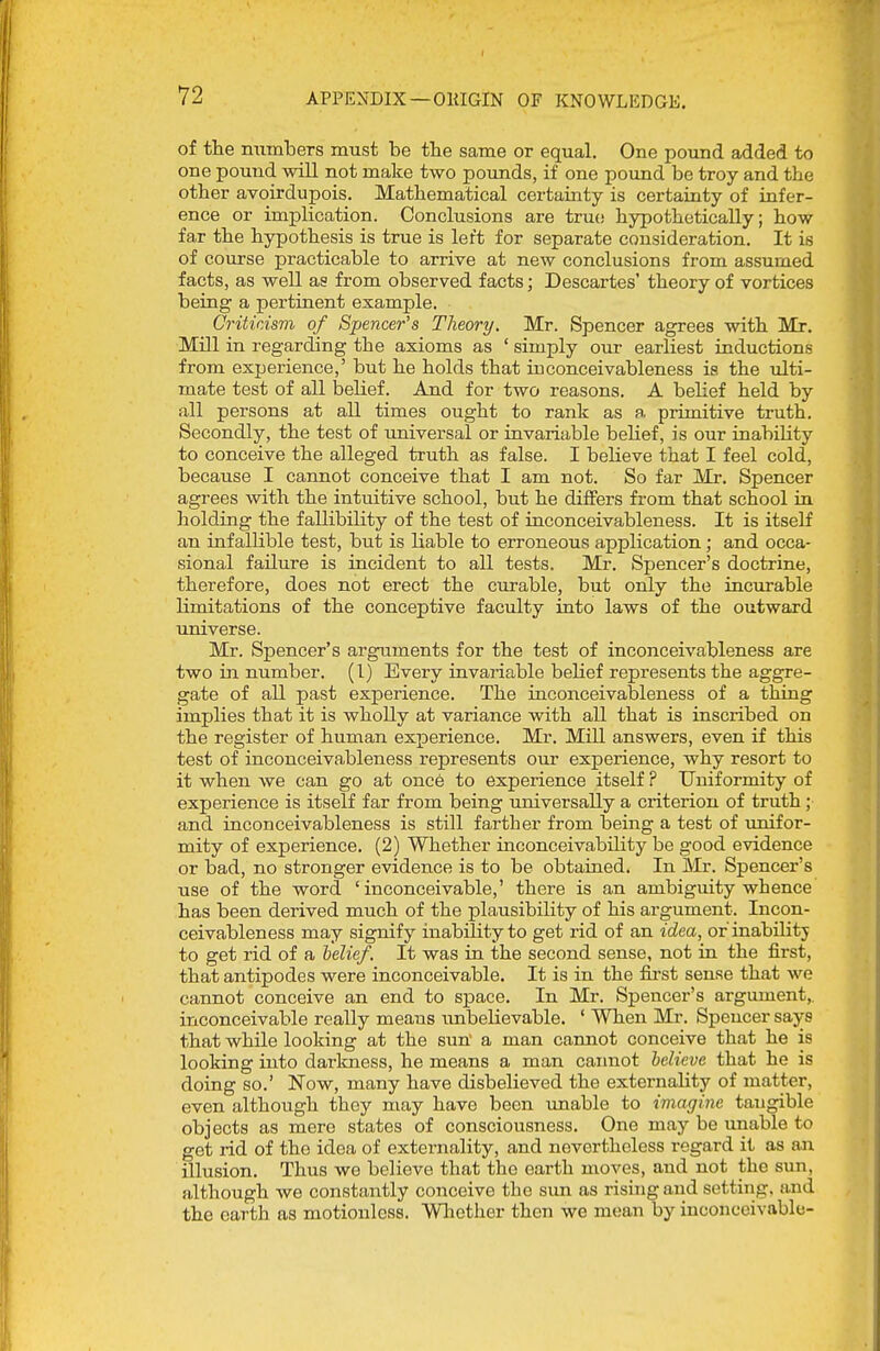 of the numbers must be the same or equal. One pound added to one pound will not make two pounds, if one pound be troy and the other avoirdupois. Mathematical certainty is certainty of infer- ence or implication. Conclusions are true hypothetically; how far the hypothesis is true is left for separate consideration. It is of course practicable to arrive at new conclusions from assumed facts, as well as from observed facts; Descartes' theory of vortices being a pertinent example. Criticism of Spencer's Theory. Mr. Spencer agrees with Mr. Mill in regarding the axioms as ' simply owe earliest inductions from experience,' but he holds that iuconceivableness is the ulti- mate test of all belief. And for two reasons. A belief held by all persons at all times ought to rank as a primitive truth. Secondly, the test of universal or invariable behef, is our inability to conceive the alleged truth as false. I believe that I feel cold, because I cannot conceive that I am not. So far Mr. Spencer agrees with the intuitive school, but he differs from that school in holding the fallibility of the test of iuconceivableness. It is itself an infallible test, but is liable to erroneous application ; and occa- sional failure is incident to all tests. Mr. Spencer's doctrine, therefore, does not erect the curable, but only the incurable limitations of the conceptive faculty into laws of the outward universe. Mr. Spencer's arguments for the test of iuconceivableness are two in number. (I) Every invariable belief represents the aggre- gate of all past experience. The iuconceivableness of a thing implies that it is wholly at variance with all that is inscribed on the register of human experience. Mr. Mill answers, even if this test of inconceivableness represents our experience, why resort to it when we can go at once to experience itself ? Uniformity of experience is itself far from being universally a criterion of truth; and inconceivableness is still farther from being a test of imifor- mity of experience. (2) Whether inconceivability be good evidence or bad, no stronger evidence is to be obtained. In Mr. Spencer's use of the word 'inconceivable,' there is an ambiguity whence has been derived much of the plausibility of his argument. Incon- ceivableness may signify inability to get rid of an idea, or inabUitj to get rid of a helief. It was in the second sense, not in the first, that antipodes were inconceivable. It is in the fii'st sense that we cannot conceive an end to space. In Mr. Spencer's argument,, inconceivable really means unbelievable. ' When Mr. Spencer says that while looking at the sun' a man cannot conceive that he is looking into darkness, he means a man caimot believe that he is doing so.' Now, many have disbelieved the externality of matter, even although they may have been unable to imagine tangible objects as mere states of consciousness. One may be unable to get rid of the idea of externality, and nevertheless regard it as an illusion. Thus we believe that the earth moves, and not the sun, although we constantly conceive the sim as rising and setting, and the earth as motionless. Wliether then we mean by inconceivable-