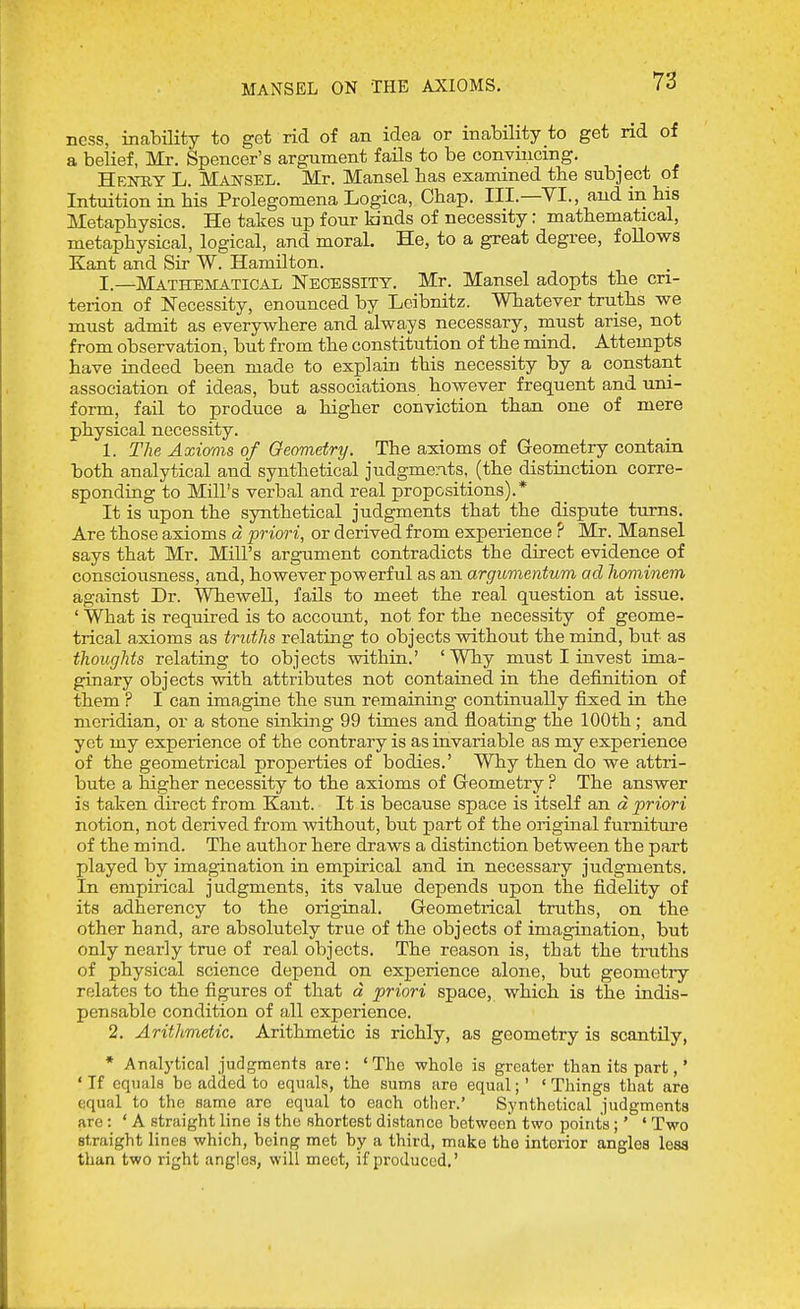 MANSEL ON THE AXIOMS. ncss, inability to get rid of an idea or inability to get nd of a belief, Mr. Spencer's argument fails to be convincing. Henry L. Mai^sel. Mr. Mansel has examined the subject of Intuition in his Prolegomena Logica, Chap. III.—VI., and in his Metaphysics. He takes up four kinds of necessity: mathematical, metaphysical, logical, and moral. He, to a great degree, follows Kant and Sir W. Hamilton. I.—Mathematical Necessity. Mr. Mansel adopts the cri- terion of Necessity, enounced by Leibnitz. Whatever truths we must admit as everywhere and always necessary, must arise, not from observation, but from the constitution of the mind. Attempts have indeed been made to explain this necessity by a constant association of ideas, but associations however frequent and uni- form, fail to produce a higher conviction than one of mere physical necessity. 1. The Axicmis of Geometry. The axioms of Geometry contain both analytical and synthetical judgments, (the distinction corre- sponding to Mill's verbal and real propositions).* It is upon the synthetical judgments that the dispute turns. Are those axioms d priori, or derived from experience ? Mr. Mansel says that Mr. Mill's argument contradicts the direct evidence of consciousness, and, however powerful as an argumentum ad hominem against Dr. Whewell, fails to meet the real question at issue. ' What is required is to account, not for the necessity of geome- trical axioms as truths relating to objects vnthout the mind, but as thoughts relating to objects within.' 'Why must I invest ima- ginary objects vsdth attributes not contained in the definition of them ? I can imagine the sun remaining continually fixied in. the meridian, or a stone sinking 99 times and floating the 100th; and yet my experience of the contrary is as invariable as my experience of the geometrical properties of bodies.' Why then do we attri- bute a higher necessity to the axioms of Geometry ? The answer is taken direct from Kant. It is because space is itself an d priori notion, not derived from without, but part of the original furniture of the mind. The author here draws a distinction between the part played by imagination in empirical and in necessary judgments. In empirical judgments, its value depends upon the fidelity of its adherency to the original. Geometrical truths, on the other hand, are absolutely true of the objects of imagination, but only nearly true of real objects. The reason is, that the truths of physical science depend on experience alone, but geometry relates to the figures of that d priori space, which is the indis- pensable condition of all experience. 2. Arithmetic. Arithmetic is richly, as geometry is scantily, * Analytical judgments are: ' The whole is greater than its part,' ' If equals bo added to equals, the sums are equal;' * Things that are equal to the same are equal to each other.' Synthetical judgments are : * A straight hne is the shortest distance between two points;' ' Two straight lines which, being met by a third, make the interior angles lesa than two right angles, will meet, if produced.'