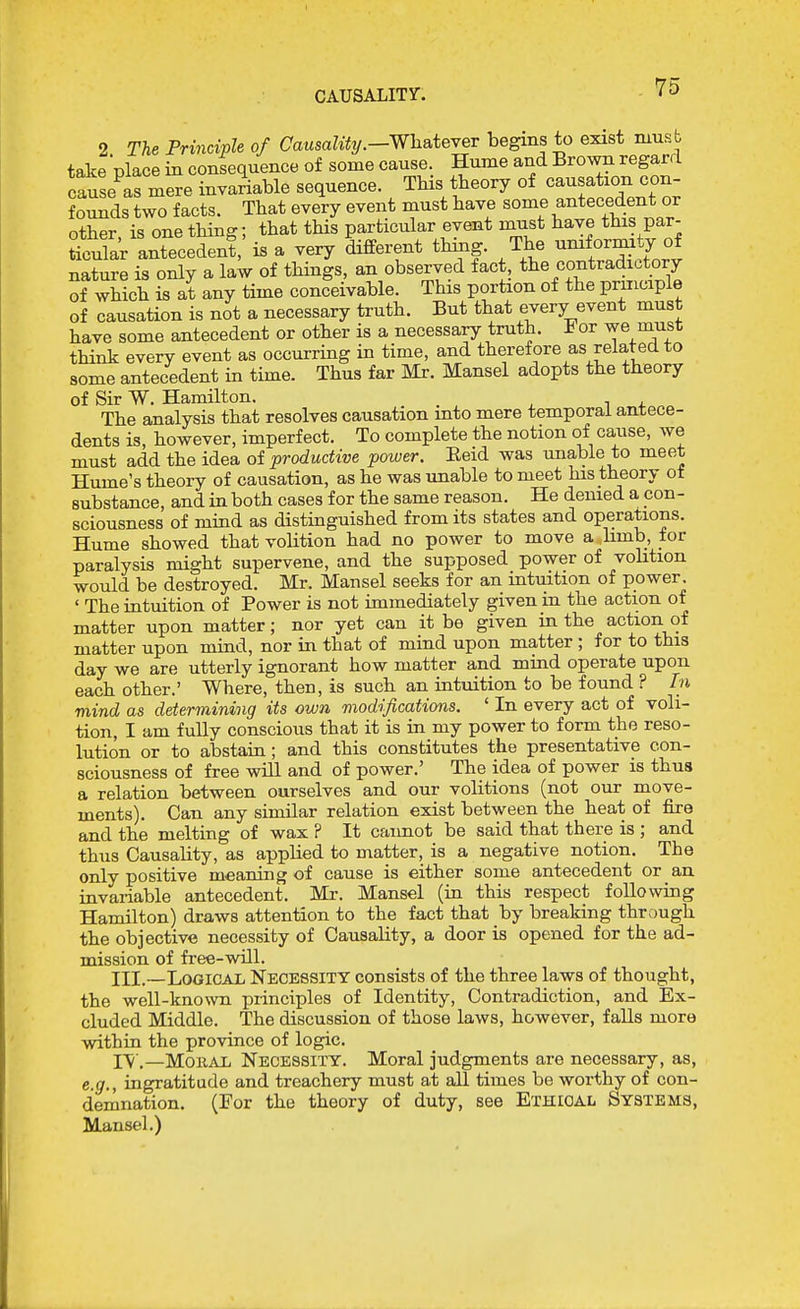 CAUSALITy. 2 The Principle of CausaUty.—WiiateYeT begins to exist niusb take Dlace in consequence of some cause. Hume and Brown regard causeCmere invariable sequence. This theory of causation con- founds two facts. That every event must have some antecedent or other, is one thing; that this particular event must have this par- Sar antecedent, is a very different thing. The uniformity of nature is only a laW of things, an observed fact, the contradictory of which is at any time conceivable. This portion of the principle of causation is not a necessary truth. But that every event must have some antecedent or other is a necessary truth, i or we niust think every event as occurring in time, and theref ore as related to some antecedent in time. Thus far Mr. Mansel adopts the theory of Sir W. Hamilton. The analysis that resolves causation into mere temporal antece- dents is, however, imperfect. To complete the notion of cause, we must add the idea of productive power. Eeid was unable to meet Hume's theory of causation, as he was unable to meet his theory of substance, and in both cases for the same reason. He denied a con - sciousness of miud as distinguished from its states and operations. Hume showed that volition had no power to move a hmb, for paralysis might supervene, and the supposed power of volition would be destroyed. Mr. Mansel seeks for an intuition of power. ' The intuition of Power is not immediately given in the action of matter upon matter; nor yet can it be given in the action of matter upon mind, nor in that of mind upon matter ; for to this day we are utterly ignorant how matter and mind operate upon each other.' Where, then, is such an intuition to be found ? In mind as determining its own modifications. ' In every act of voli- tion, I am fully conscious that it is in my power to form the reso- lution or to abstain ; and this constitutes the presentative con- sciousness of free will and of power.' The idea of power is thus a relation between ourselves and our volitions (not our move- ments). Can any similar relation exist between the heat of fire and the melting of wax ? It cannot be said that there is ; and thus Causality, as applied to matter, is a negative notion. The only positive meaning of cause is either some antecedent or an invariable antecedent. Mr. Mansel (in this respect following Hamilton) draws attention to the fact that by breaking thrc)Ugh the objective necessity of Causality, a door is opened for the ad- mission of free-will. III.—LooicAi; Necessity consists of the three laws of thought, the well-known principles of Identity, Contradiction, and Ex- cluded Middle. The discussion of those laws, however, falls more within the province of logic. IV.—MoKAl, Necessity. Moral judgments are necessary, as, e.g., ingratitude and treachery must at all times be worthy of con- demnation. (For the theory of duty, see Ethical Systems, Mansel.)