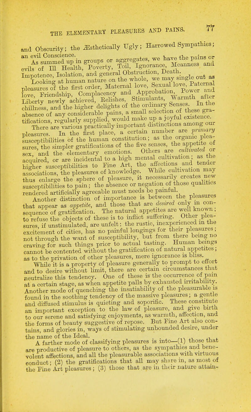 THE ELEMENTARY PLEASURES AND PAINS. TV and Obscurity; tlie ^sthetically Ugly; Harrowed Sympathies; Serty newly achieved, Eelishes, Stimulants, Warmth after ™eL, aTd^the higher' delights of the -^^-^^ ^enses^ In the absence of any considerable pains, a small selection of these gra- tifications rT-ularly supplied, would make up a joyful existence. There kre va^^^^^^ practically important distinctions among our pleasures ir the first place, a certam number are pnmary SsceptibUities of the hun^an constitution; as the organic plea- uS the s mpler gratifications of the five senses, the appetite of ex! and the^lementary emotions Others are cumvated ^ acquired, or are incidental to a high ^^^^^^ ^^l^^^'^^^^^.' ^'J^^ higher susceptibilities to Fine Art, the affections and tender a fociations, the pleasures of knowledge While cultivation may thus enlarge the sphere of pleasure, it ^ef.««^^Y>.'«rnf«irtl^ susceptibHities to pain; the absence or negation o± those qualities rendered artificially agreeable must needs be painlul Another distinction of importance is between the pleasures that appear as appetite, and those that s^ve desired only in con- sequence of gratification. The natural appetites are well knowu , to refuse the objects of these is to inflict suffermg. Other plea- sures, if unstimulated, are unfelt: the rustic, mexperienced m the excitement of cities, has no painful long;ings for their pleasures; not through the want of susceptibility, but from there being no craving for such things prior to actual tasting. Human beings cannot be contented mthout the gratification of natural appetites ; as to the privation of other pleasures, mere ignorance is bhss While it is a property of pleasure generally to prompt to eflort and to desire without Hmit, there are certain circumstances that neutralize this tendency. One of these is the occurrence of pam at a certain stage, as when appetite palls by exhausted irritabihty. Another mode of quenching the insatiability of the pleasurable is found in the soothing tendency of the massive pleasures; a gentle and diffused stimulus is quieting and soporific. These constitute an important exception to the law of pleasure, and give birth to our serene and satisfying enjoyments, as warmth, affection, and the forms of beauty suggestive of repose. But Fine Art also con- tains, and glories in, ways of stimulating unbounded desu-e, under the name of the Ideal. _ +14. A farther mode of classifying pleasures is into—(1) those tJiat are productive of pleasure to others, as the sympathies and bene- volent affections, and all the pleasurable associations with virtuous conduct- (2) the gratifications that all may shnre m, as most of the Fine Art pleasures ; (3) those that are iu their nature attam-