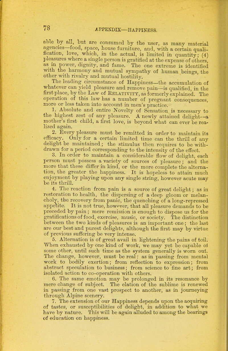 able by all, but are coTisumed by tbe user, as many mateiial agencies—food, space, bouse furniture, and, with a certain quali- fication, love, whicb, in tbe actual, is limited in quantity; (4) pleasures wbere a single person is gratified at tbe expense of others, as in power, dignity, and fame. Tbe one extreme is identified with the harmony and mutual sympathy of human beings, the other with rivalry and mutual hostility. The leading circumstance of Happmess—tbe accumulation of whatever can yield pleasure and remove pain—is qualified, in the first place, by the Law of Eelativitt, as formerly explained. The operation of this law has a number of pregnant consequences, more or less taken into account in men's practice. 1. Absolute and entire Novelty of Sensation is necessary to the highest zest_ of any pleasure. A newly attained delight—a mother's first child, a first love, is beyond what can ever be rea- lized again. 2. Every pleasure must be remitted in order to maintain its efiacacy. Only for a certain limited time can the thrill of any delight be maintained; the stimulus then requires to be with- drawn for a period corresponding to the intensity of the efifect. 3. In order to maintain a considerable flow of delight, each person must possess a variety of sources of pleasure; and the more that these differ in Idnd, or the more complete the alterna- tion, the greater the happiness. It is hopeless to attain much enjoyment by playing upon any single string, however acute may be its thrill. 4. The reaction from pain is a source of great delight; as in restoration to health, the dispersing of a deep gloom or melan- choly, the recovery from panic, the quenching of a long-repressed appd;ite. It is not true, however, that all pleasure demands to be preceded by pain; mere remission is enough to dispose us for the gratifications of food, exercise, music, or society. The distinction between the two kinds of pleasures is an important one ; the last are our best and purest delights, although the first may by virtue of previous suffering be very intense. 5. Alternation is of great avail in lightening the pains of toil. When exhausted by one kind of work, we may yet be capable oi some other, until such time as the system generally is worn out. The change, however, must be real: as in passing from mental work to bodily exertion; from reflection to expression; from abstract speculation to business; from science to fine art; from isolated action to co-operation with others. 6. The same emotion may be pi-olonged in its resonance by mere change of subject. The elation of the sublime is renewed in passing from one vast prospect to another, as in journeying through Alpine scenery. 7. The extension of our Happiness depends upon the acquiring of tastes, or susceptibilities of delight, in addition to what we have by nature. This will be again alluded to among the bearings of education on haj)pine88.