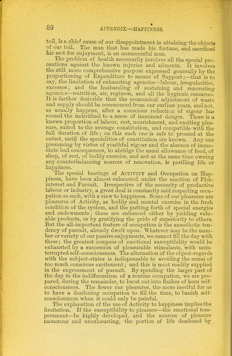 toil, is a cliief cause of our disappointment in attaining the objects of our toil. The man that has made his fortune, and sacrificed his ze5t for enjoyment, is an unsuccessful man. The problem of health necessarily involves all the special pre- cautions against the Imown injuries and ailments. It involves the still_ more comprehensive purpose expressed generally by the proportioning of Expenditure to means of Support;—that is to say, the limitation of exhausting agencies—labour, irregularities, excesses; and the husbanding of sustaining and renovating agencies—nutrition, air, regimen, and all the hygienic resources! It is farther desirable that the economical adjustment of waste and supply should be commenced from our earliest years, and not, as usually happens, after a conscious reduction of vigour has roused the individual to a sense of imminent danger. There is a Imown proportion of labom-, rest, nourishment, and exciting plea- sure, suited to the average constitution, and compatible with the full duration of Hfe; on this each one is safe to proceed at the outset, until the specialities of constitution are known. Any one presuming by virtue of youthful vigour and the absence of imme- diate bad consequences, to abridge the usual allowance of food, of sleep, of rest, of bodily exercise, and not at the same time owning any counterbalancing sources of renovation, is perilling life or happiness. The special bearings of AcTiviTT and Occupation on Hap- piness, have been almost exhausted under the emotion of Plot- interest and Pursuit. Irrespective of the necessity of productive labour or industry, a great deal is constantly said respecting occu- pation as such, with a view to happmess. Some of om- pleasures are pleasures of Activity, as bodily and mental exercise in the fresh condition of the system, and the putting forth of special energies and endowments; these are enhanced either by yielding valu- able products, or by gratifying the pride of superiority to others. But the all-important feature of occupation is the auEesthetic ten- dency of pursuit, already dwelt upon. Whatever may be the num- ber or variety of our passive enjoyments, we cannot fill the day with these; the greatest compass of emotional susceptibility would be exhausted by a succession of pleasurable stimulants, with imin- terrupted self-consciousness. The alternation of the object-regards with the subject-states is indispensable to avoiding the ennui of too much conscious excitement; and this is most readily supplied in the engrossment of pursuit. By spending the larger part of the day in the indifferentism of a routine occupation, we are pre- pared, dui'ing the remainder, to burst out into flashes of keen self- consciousness. The fewer our pleasures, the more needful for us to have a deadening occupation to fill the time, to banish self- consciousness when it could only be painful. The expla:iation of the use of Activity to happiness implies the limitation. If the susceptibility to pleasure—the emotional tem- perament—be highly developed, and the sources of pleasure numerous and unesdiaustiug, the portion of life deadened by
