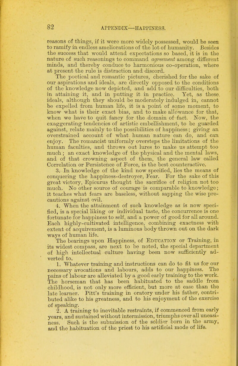 reasons of things, if it were more widely possessed, would be seen to ramify in endless ameliorations of the lot of humanity. Besides the success that would attend expectations so based, it is in the nature of such reasonings to command agreement among different minds, and thereby conduce to harmonious co-operation, where at present the rule is distraction and discord. The poetical and romantic pictures, cherished for the sake of our aspirations and ideals, are directly opposed to the conditions of the knowledge now depicted, and add to our difficulties, both in attaining it, and in putting it in practice. Yet, as these, ideals, although they should be moderately indulged in, cannot be expelled from human life, it is a point of some moment, to know what is their exact bias, and to make allowance for that, when we have to quit fancy for the domain of fact. Now, the exaggerating tendencies of artistic embellishment, to be guarded against, relate mainly to the possibilities of happiness; giving an overstrained account of what human nature can do, and can enjoy. The romancist uniformly oversteps the limitations of the human faculties, and throws oat lures to make us attempt too much ; an exact knowledge of the physical and the mental laws, and of that crowning aspect of them, the general law called Correlation or Persistence of Force, is the best counteractive. 3. In knowledge of the kind now specified, lies the means of conquering the happiness-destroyer. Fear. For the sake of this great victory, Epicurus thought the sacrifice of religion not too much. No other source of courage is comparable to knowledge; it teaches what fears are baseless, without sapping the wise pre- cautions against ovil. 4. When the attainment of such knowledge as is now speci- fied, is a special liking or individuar taste, the concurrence is one fortunate for happiness to self, and a power of good for all around. Each highly-cultivated intelligence, combining exactness with extent of acquirement, is a luminous body thrown out on the dark ways of human life. The bearings upon Happiness, of EDTTCATlolsr or Training, in its widest compass, are next to be noted, the special department of high intellectual culture having been now sufficiently ad- verted to. 1. Whatever training and instructions can do to fit us for our necessary avocations and labours, adds to our happiness. The pains of labour are alleviated by a good early training to the work. The horseman that has been habituated to the saddle from childhood, is not only more efficient, but more at ease than the late learner. Pitt's training in oratory under his father, contri- buted alike to his greatness, and to his enjoyment of the exercise of speaking. 2. A training to inevitable restraints, if commenced from early years, and sustained without intermission, triumphs over all imeasi- ness. Such is the submission of the soldier born in the army, and the habituation of the priest to his artificial mode of life.
