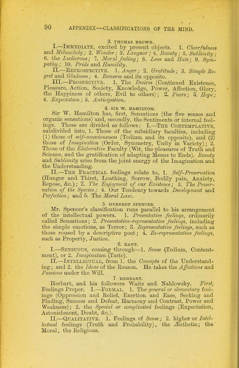 3. THOMAS BEOWN. I. —Immediate, excited by present objects. 1, Cheerfulness and Melancholy; 2. Wonder; 3. Languor; 4. Beauty; 5. Sublimity; 6. the Ludicrous; 7. Moral feeling; 8. Love and Hate; 9. Sym- pathy ; 10. Pride and Humility. II. —Eetbospective. 1. Anger; 2. Gratitude; 3. Simple Re- gret and Gladness; 4. Remorse and its opposite. III. —Pkospeotive. 1, The I^esires (Continued Existence, Pleasiire, Action, Society, Knowledge, Power, Affection, Glory, the Happiness of others. Evil to others); 2. Fears;. 3. Hope; 4, Expectation; 5. Anticipation. 4. SIE W. HAMIETON. Sir W. Hamilton has, first. Sensations (the five senses and organic sensations) and, secondly, the Sentiments or internal feel- ings. These are divided, as follows: I..—The Contemplative, subdivided into, 1. Those of the subsidiary faculties, including (1) those of self-consciousness (Tedium, and its opposite), and (2) those of Imagination (Order, Symmetry, Unity in Variety); 2. Those' of the Elalorative Faculty (Wit, the pleasures of Truth and Science, and the gratification of adapting Means to Ends). Beauty and Sublimity arise from the joint energy of the Imagination and the Understanding. II.—The Phaoticax feelings relate to,. 1. Self-Preservation (Hunger and. Thirst, Loathing, Sorrow, Bodily pain, Anxiety, Eepose, &c.);; 2. The Enjoyment of our Existence; 3. The Preser- vation of the Species ; 4. Our Tendency towards Development and Perfection; and The Moral Law. 5 HERBERT SPENCEE; Mr. Spencer's classification runs parallel to his arrangement of the intellectual powers. 1. Presentative feelings, ordinarily called Sensations; 2. Presentative-representative feelings, including the simple emotions,, as Terror; 3. Representative feelings, such as those roused by a descriptive poet; 4. Re-representative feelings, such as Property, Justice. 6. EANT. I. —Sensuous, coming through—1. Sense (Tedium, Content- ment), or 2. Imagination (Taste). II. —iNTELiiECTUAii, from 1. the Concepts of the Understand- ing ; and 2. the Ideas of the Eeason. He taies the Affections and Passions under the Will. 7. HERBART. Herbart, and his followers Waitz and Nahlowsky. First, Feelings Proper. I.—^Foemal. 1. The general or elementary feel- ings (Oppression and Eelief, Exertion and Ease, Seeking and Finding, Success and Defeat, Harmony and Contrast, Power and Weakness); 2. the Special or complicated feelings (Expectation, Astonishment, Doubt, &c.). II.—Qualitative. 1. Feelings of Sense; 2. higher or/nie^ lectual feelings (Truth and Probability), the Esthetic; the Moral; the licHgious.