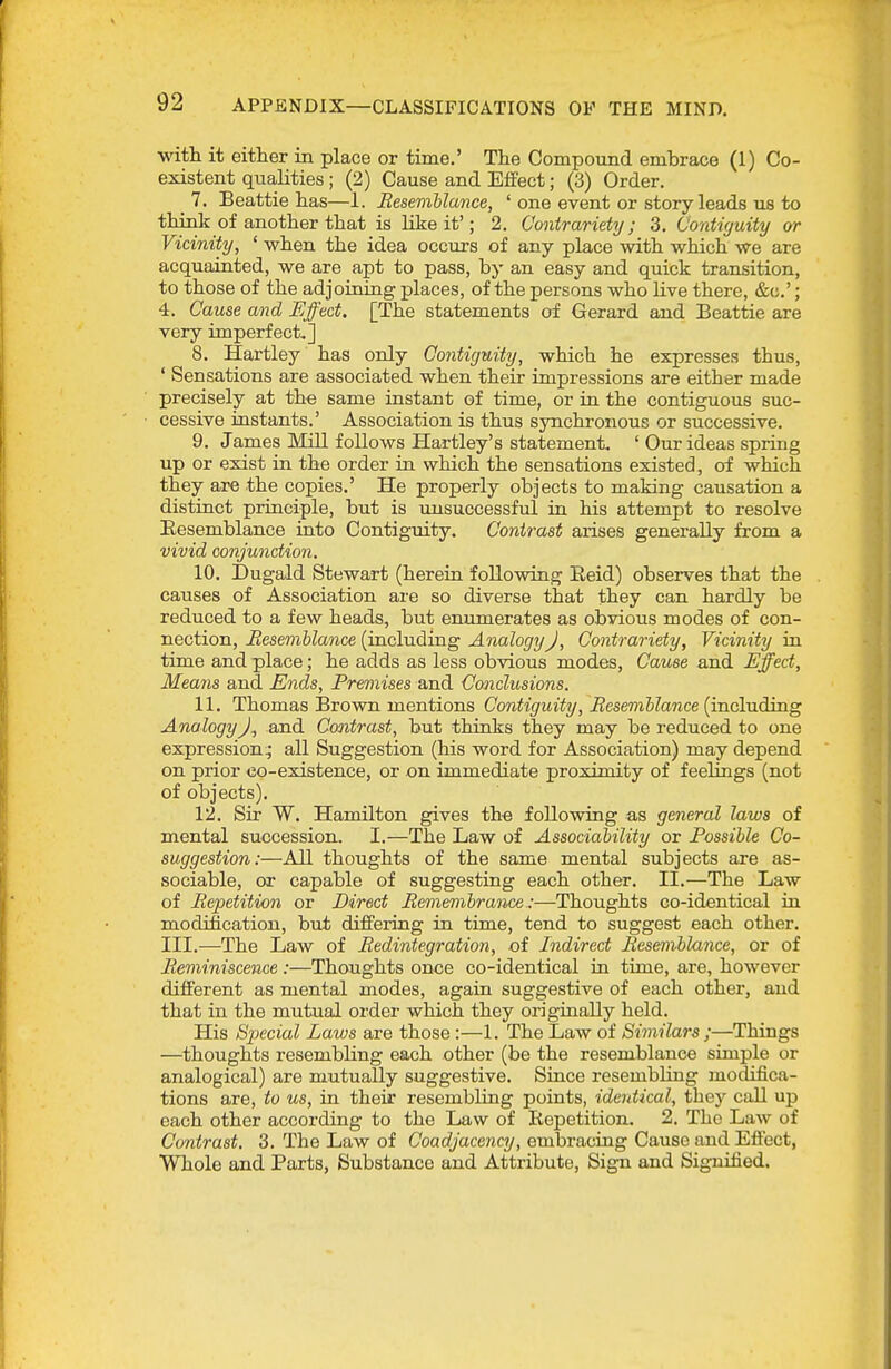 •with it either in place or time.' The Compound embrace (1) Co- existent qualities; (2) Cause and Effect; (3) Order. 7. Beattie has—1. Resemhlance, ' one event or story leads us to think of another that is like it'; 2. Contrariety; 3. Contiguity or Vicinity, ' when the idea occurs of any place with which we are acquainted, we are apt to pass, by an easy and quick transition, to those of the adjoining places, of the persons who live there, &c.'; 4. Cause and Effect, [The statements of Gerard and Beattie are very imperfect.] 8. Hartley has only Co7itigmty, which he expresses thus, ' Sensations are associated when their impressions are either made precisely at the same instant of time, or in the contiguous suc- cessive instants.' Association is thus synchronous or successive. 9. James Mill follows Hartley's statement, ' Our ideas spring up or exist in the order in which the sensations existed, of which they are the copies.' He properly objects to making causation a distinct principle, but is unsuccessful in his attempt to resolve Eesemblance into Contiguity. Contrast arises generally from a vivid conjunction. 10. Dugald Stewart (herein following Eeid) observes that the causes of Association are so diverse that they can hardly be reduced to a few heads, but enumerates as obvious modes of con- nection, Resemblance (including Analogy J, Contrariety, Vicinity in time and place; he adds as less obvious modes, Cause and Effect, Means and Ends, Premises and Conclusions. 11. Thomas Brown mentions Contiguity, Besemhlance (including Analogy)., and Contrast, but thinks they may be reduced to one expression^ all Suggestion (his word for Association) may depend on prior eo-existence, or on immediate proximity of feelings (not of objects). 12. Sir W. Hamilton gives th« following a,s general laws of mental succession. I.—The Law of Associahility or Possible Co- suggestion:—All thoughts of the same mental subjects are as- sociable, or capable of suggesting each other. II.—The Law of Repetition or Direct Remembrance :—Thoughts co-identical in modification, but differing in time, tend to suggest each other. III.—The Law of Redintegration, oi Indirect Res&niblance, or of Reminiscence :—Thoughts once co-identical in time, are, however different as mental modes, again suggestive of each other, and that in the mutual order which they originally held. His Special Laws are those :—1. The Law of Similars ;—Things —thoughts resembling each other (be the resemblance simple or analogical) are mutually suggestive. Since resembling modifica- tions are, to us, in their resembling points, identical, they call up each other according to the Law of Repetition, 2. The Law of Contrast. 3. The Law of Coadjacency, embracing Cause and Effect, Whole and Parts, Substance and Attribute, Sign and Signified.