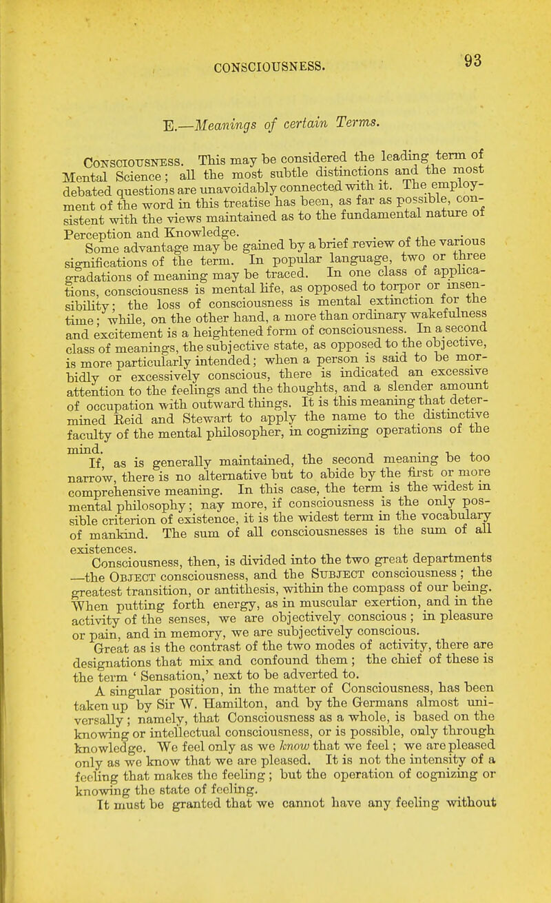 CONSCIOUSNESS. E.—Meanings of certain Terms. COKSCIOTJSNESS. This may be considered the leading term of Mental Science; all the most subtle distinctions and the most debated questions are unavoidably connected with it. i he employ- ment of the word in this treatise has been, as fa,r as possible, con- sistent with the views maintained as to the fundamental nature ot Perception and Knowledge. . . Some advantage may be gained by a brief review of the various significations of the term. In popular language, two or three gradations of meaning may be traced. In one class of applica- tions, consciousness is mental Hfe, as opposed to torpor or msen- sibility the loss of consciousness is mental extmction tor tne time • while on the other hand, a more than ordinary wakefulness and excitement is a heightened form of consciousness. In a second class of meanings, the subjective state, as opposed to the objective, is more particularly intended; when a person is said to be mor- bidly or excessively conscious, there is indicated an excessive attention to the feelings and the thoughts, and a slender amount of occupation with outward things. It is this meanmg that deter- mined Eeid and Stewart to apply the name to the distmctive faculty of the mental philosopher, in cognizing operations ot the as is generally maintained, the second meaning be too narrow, there is no alternative but to abide by the fii-st or more comprehensive meaning. In this case, the term is the widest in mental philosophy; nay more, if consciousness is the only pos- sible criterion of existence, it is the widest term in the vocabulary of mankind. The sum of all consciousnesses is the sum of all Consciousness, then, is divided into the two great departments —the Object consciousness, and the Subject consciousness ; the greatest transition, or antithesis, within the compass of our being. When putting forth energy, as in muscular exertion, and in the activity of the senses, we are objectively conscious ; in pleasure or pain, and in memory, we are subjectively conscious. Great as is the contrast of the two modes of activity, there are designations that mix and confound them ; the chief of these is the term ' Sensation,' next to be adverted to. A singular position, in the matter of Consciousness, has been taken up by Sir W. Hamilton, and by the Germans almost uni- versally ; namely, that Consciousness as a whole, is based on the knowing or intellectual consciousness, or is possible, only through knowledge. We feel only as we know that we feel; we are pleased only as we know that we are pleased. It is not the intensity of a fooling that makes the feeling ; but the operation of cognizing or knowing the state of feeling. It must be granted that we cannot have any feeling without