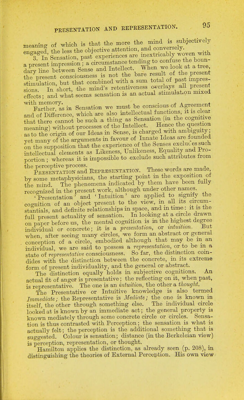 meaning of which is that the more the mind is subjectively the less the objective attention, and conversely. L^lLlSSns^^^^^^^^^ the present consciousness is not the bare f^^^f^f^l^^^^ stimulation, but that combined with a sum total of past impres In short, the mind's retentiveness o^rerlays aU present aSd what seems sensation is an actual stimulation mixed sions. effects PaXe?^as in Sensation we must be conscious of Agreement and of Difference, which are also intellectual^functions, it is clear that there cannot be such ,a thing as Sensation (in the cogmtive meanS%S^)^ut processes of the InteUect. Hence the question S to Sf origin of our Ideas in Sense, is charged with ambiguity; yet many ofX arguments in favour of Innate Ideas are founded S the supposition that the experience of the Senses exclucessuch inteUectual elements as Likeness, Unlikeness, Equality an<i Pro- portion ; whereas it is impossible to exclude such attributes from the perceptive process. r^, ^ j PheseVtatign and Eepeesentatiok. These words are made by some metaphysicians, the starting point m the exposition ot the mind The phenomena indicated by them have been fully recognized in the present work, although under other names. ' Presentation' and ' Intuition' are apphed to signify the cognition of an object present to the view, m all its circum- stantials, and definite relationships in space and in tim«: it is the fuU present actuality of sensation. In lookmg at a circle dra^vn on paper before us, the mental cog-nition is in the highest de^ee individual or concrete; it is a presentation, or intuition. But when after seeing many circles, we form an abstract or general conception of a circle, embodied although that may be m an individual, we are said to possess a representation, or to be in a state of representative consciousness. So far, the distinction com- dides with the distinction between the concrete, m its extreme form of present individuaHty, and the general or abstract. The distinction equally holds in subjective cogmtions. An actual fit of anger is presentative; the reflecting on it, when past, is representative. The one is an intuition, the other a thought. The Presentative or Intuitive knowledge is also termed Immediate; the Eepresentative is Mediate; the one is known in itself, the other through something else. The individual circle looked at is known by an immediate act; the general property is known mediately through some concrete circle or circles. Sensa- tion is thus contrasted with Perception; the sensation is what is actually felt; the perception is the additional something that is suggested. Colour is sensation; distance (in the Berkeleian view) is perception, representation, or thought. Hamilton applies the distinction, as already seen (p. 208), in distinguishing the theories of External Perception. His own view