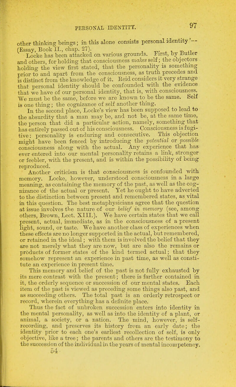 PERSONAL IDENTITY. other thinlring beings; in this alone consists personal identity'— (Essay, Book II., chap. 27). t.- i. t, tj n Locke has been attacked on various grounds. First, by Butler and others, for holding that consciousness maJces self; the objectors holding the view first stated, that the personality is something prior to and apart from the consciousness, as truth precedes and is distinct from the knowledge of it. Eeid considers it very strange that personal identity should be confounded with the evidence that we have of our personal identity, that is, with consciousness. We must be the same, before we are known to be the same. Self is one thing; the cognizance of self another thing. In the second place, Locke's view has been supposed to lead to the absurdity that a man may be, and not be, at the sarue time, the person that did a particular action, namely, something that has entirely passed out of his consciousness. Consciousness is fugi- tive: personality is enduring and consecutive. This objection, might have been fenced by introducing the potential or possible consciousness along with the actual. Any experience that has ever entered into oiir mental personality retains a link, stronger or feebler, with the present, and is within the possibility of being reproduced. Another criticism is that consciousness is confounded with memory. Locke, however, understood consciousness in a large meaning, as containing the memory of the past, as well as the cog- nizance of the actual or present. Yet he ought to have adverted to the distinction between present and remembered states, as vital in this question. The best metaphysicians agree that the question at issue involves the nature of our belief in memory (see, among others. Brown, Lect. XIII.). We have certain states that we call present, actual, immediate, as in the consciousness of a present light, sound, or taste. We have another class of experiences when these effects are no longer supported in the actual, but remembered, or retained in the ideal; with them is involved the belief that they are not merely what they are now, but are also the remains or products of former states of the kind termed actual; that they somehow represent an experience in past time, as well as consti- tute an experience in present time. This memory and belief of the past is not fully exhausted by its mere contrast with the present; there is farther contained in it, the orderly sequence or succession of our mental states. Each item of the past is viewed as preceding some things also past, and as succeeding others. The total past is an orderly retrospect or record, wherein everything has a definite place. Thus the fact of unbroken succession enters into identity in the mental personality, as well as into the identity of a plant, or animal, a society, or a nation. The mind, however, is self- recording, and preserves its history from an early date; the identity prior to each one's earliest recollection of self, is only objective, like a tree; the parents and others are the testimony to the succession of the individual m the years of mental incompetency. 54 ■