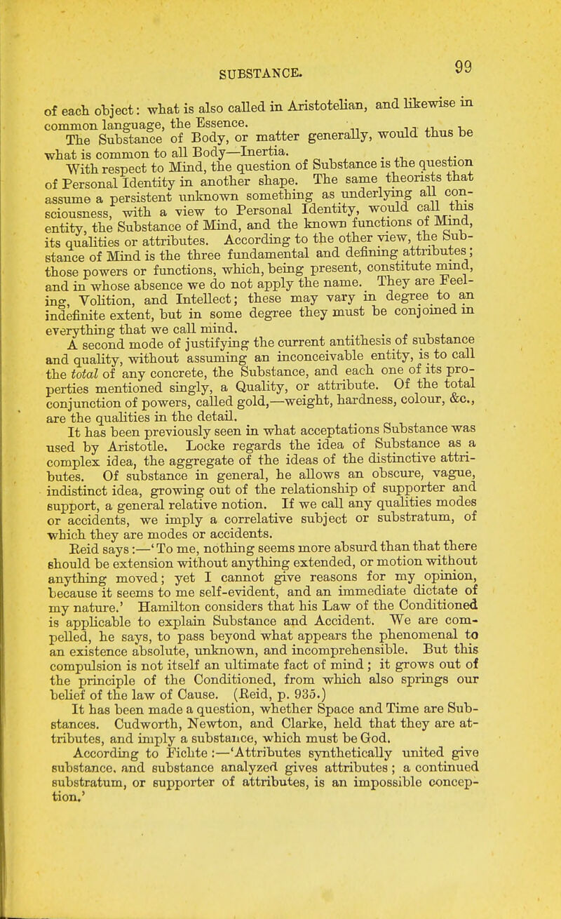 of each object: wtat is also caUed in AristoteHan, and likewise in common language, the Essence. The Substance of Body, or matter generaUy, would thus be what is common to all Body—Inertia. With respect to Mind, the question of Substance is the question of Personal Identity in another shape. The same theorists that assume a persistent unknown something as underlying ail con- sciousness, with a view to Personal Identity, would call this entity, the Substance of Mind, and the known functions of Mmd, its qualities or attributes. According to the other view the bub- stance of Mind is the three fundamental and definmg attributes; those powers or functions, which, being present, constitute mmd, and in whose absence we do not apply the name. They are Reel- ing, VoHtion, and InteUect; these may vary m degree to an indefinite extent, but in some degree they must be conjomedin everything that we call mind. A second mode of justifying the current antithesis of substance and quality, without assuming an inconceivable entity, is to call the total of any concrete, the Substance, and each one of its pro- perties mentioned singly, a Quality, or attribute. Of the total conjunction of powers, called gold,—weight, hardness, colour, &c., are the qualities in the detail. It has been previously seen in what acceptations Substance was used by Aristotle. Locke regards the idea of Substance as a complex idea, the aggregate of the ideas of the distinctive attri- butes. Of substance in general, he allows an obscure, vague, indistinct idea, growing out of the relationship of supporter and support, a general relative notion. If we call any qualities modes or accidents, we imply a correlative subject or substratum, of which they are modes or accidents. Eeid says:—' To me, nothing seems more absui-d than that there should be extension without anything extended, or motion without anything moved; yet I cannot give reasons for my opinion, because it seems to me self-evident, and an immediate dictate of my nature.' Hamilton considers that his Law of the Conditioned is applicable to explain Substance and Accident. We are com- pelled, he says, to pass beyond what appears the phenomenal to an existence absolute, unknown, and incomprehensible. But this compulsion is not itself an ultimate fact of mind ; it grows out of the principle of the Conditioned, from which also springs our belief of the law of Cause. (Eeid, p. 935.) It has been made a question, whether Space and Time are Sub- stances. Cudworth, Newton, and Clarke, held that they are at- tributes, and imply a substance, which must be God. According to Fichte:—'Attributes synthetically united give substance, and substance analyzed gives attributes; a continued substratum, or supporter of attributes, is an impossible concep- tion.'