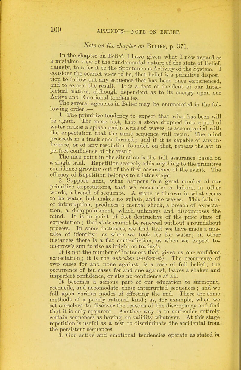 APPENDIX—NOTE ON BELIEF. Note on the chapter on Belief, p. 371. In the chapter on Belief, I have given what I now regard as a mistaken view of the fundamental nature of the state of Belief, namely, to refer it to the Spontaneous Activity of the System. I consider the correct view to be, that belief is a primitive disposi- tion to follow out any sequence that has been once experienced, and to expect the result. It is a fact or incident of our Intel- lectual nature, although dependent as to its energy upon our Active and Emotional tendencies. The several agencies in Belief may be enumerated in the fol- lowing order:— 1. The primitive tendency to expect that what has been will be again. The mere fact, that a stone dropped into a pool of water makes a splash and a series of waves, is accompanied with the expectation that the same sequence will recur. The mind proceeds in a track once formed ; and if it is capable of any in- ference, or of any resolution founded on that, repeats the act in perfect confidence of the result. The nice point in the situation is the full assurance based on a single trial. Eepetition scarcely adds anything to the primitive confidence growing out of the first occurrence of the event. The efficacy of Eepetition belongs to a later stage. ^ 2. Suppose next, what happens in a great number of our primitive expectations, that we encounter a failure, in other words, a breach of sequence. A stone is thrown in what seems to be water, but makes no splash, and no waves. This failure, or interruption, produces a mental shock, a breach of expecta- tion, a disappointment, which unhinges and discomposes the mind. It is in point of fact destructive of the prior state of expectation ; that state cannot be renewed without a roundabout process. In some instances, we find that we have made a mis- take of identity: as when we took ice for water; in other instances there is a flat contradiction, as when we expect to- morrow's sun to rise as bright as to-day's. It is not the number of instances that gives us our confident expectation; it is the unbroken uniformity. The occurrence of two cases for and none against, is a case of full belief; the occurrence of ten cases for and one against, leaves a shaken and imperfect confidence, or else no confidence at ail. It becomes a serious part of our education to surmount, reconcile, and accomodate, these interrupted sequences; and we fall upon various modes of effecting the end. There are some methods of a purely rational kind; as, for example, when we set ourselves to discover the reasons of the discrepancy and find that it is only apparent. Another way is to surrender entirely certain sequences as having no validity whatever. At this stage repetition is useful as a test to discriminate the accidental from the persistent sequences. 3. Our active and emotional tendencies operate as stated in