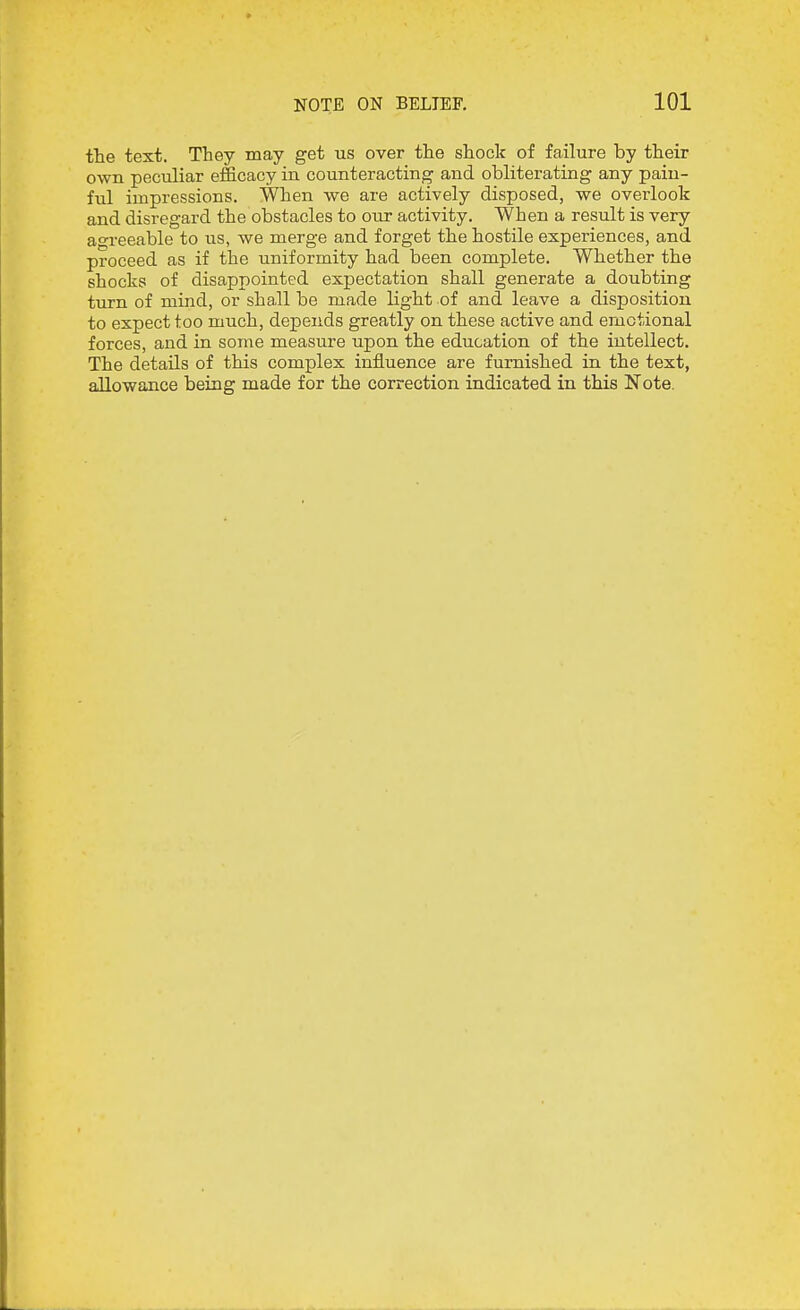 the text. They taay get us over the shock of failure by their own peculiar efficacy in counteracting and obliterating any pain- ful impressions. When we are actively disposed, we overlook and disregard the obstacles to our activity. When a result is very agreeable to us, we merge and forget the hostile experiences, and proceed as if the uniformity had been complete. Whether the shocks of disappointed expectation shall generate a doubting turn of mind, or shall be made light of and leave a disposition to expect too much, depends greatly on these active and emotional forces, and in some measure upon the education of the intellect. The details of this complex influence are furnished in the text, allowance being made for the correction indicated in this Note.