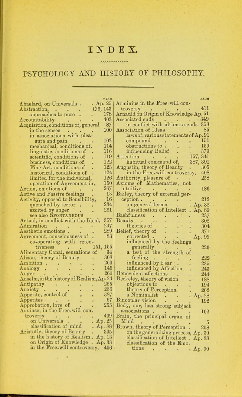 INDEX. PSYCHOLOGY AND HISTOEY OF PHILOSOPHY. PAGE A.baelard, on Universals . . Ap. 25 Abstraction, . . . 176, 143 approaches to pnre . . 178 Accountability . . . 403 Acquisition, conditions of, general 87 in the senses . . . 100 in associations with plea- sure and pain . . 103 mechanical, conditions of. 114 liugnistic, conditions of . 116 scientific, conditions of . 119 business, conditions of . 122 Fine Art, conditions of . 123 historical, conditions of . 124 limited for the individual, 126 operation of Agreement in, 150 Action, emotions of . . 267 Active and Passive feelings . I'i Activity, opposed to Sensibility, 16 quenched by terror • . 234 excited by anger , . 261 see also Spontaneous Actual, in conflict with the Ideal, 357 Admiration .... 247 Aesthetic emotions . . . 289 Agreement, consciousness of . 83 co-operating with reten- tiveness , . 151, 155 Alimentary Canal, sensations of 34 Alison, theory of Beauty . 308 Ambition 260 Aualogy 145 Anger . . . . . 260 Anselm.in the history of Realism, Ap. 24 Antipathy .... 265 Anxiety 236 Appetite, control of . f 387 Appetites 67 Approbation, love of . . 255 Aquinas, in the Free-will con- troversy .... 409 on Universals . . . Ap. 25 classification of mind . Ap. 88 Aristotle, theory of Beauty . 305 in the history of Eealism . Ap. 13 on Origin of Knowledge . Ap. 33 in the Free-will controversy, 406 Arminius in the Free-will con- troversy .... 411 Arnauld on Origin of Elnowledge Ap. 51 Associated ends . . . 349 in conflict with ultimate ends 358 Association of Ideas . . 85 laws of, various statements of Ap. 91 compound . . . 151 obstructions to . . . 159 influencing Belief . . 379 Attention . . . 157, 341 habitual command of, 387, 391 Augustin, theory of Beauty . 305 in the Free-will controversy, 408 Authority, pleasure of . . 258 Axioms of Mathematics, not intuitive .... 186 Bailey, theory of external per- ception 212 on general terms . . Ap. 32 classification of Intellect . Ap. 89 Bashfulness .... 237 Beauty 302 theories of ... 304 Belief, theory of . . . 371 corrected .... Ap. 99 influenced by the feelings generally . . . 220 a test of the strength of feeling . . . . 222 influenced by Fear . . 235 influenced by Afieotion . 243 Benevolent affections . . 244 Berkeley, theory of vision . 188 objections to . . . 194 theory of Perception . 202 a Nominalist . . . Ap. 28 Binocular vision . . . 192 Body, our, has strong subject associations .... 102 Brain, the principal organ of Mind 5 Brown, theory of Perception . 208 on the generalizing process, Ap. 30 classification of Intellect . Ap. 88 classification of the Emo- tions . . . , Ap. 90