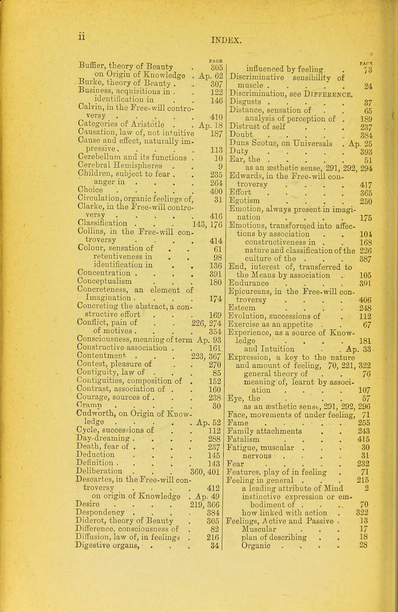 Buffier, theory of Beauty . a05 on Origin of Knowledge . Ap. 62 . Burke, theory of Beauty . . 307 Business, acquisitions in . . 122 identification iu , . 146 Calvin, in the Free-will contro- versy 410 Categories of Aristotle . . Ap. 18 Causation, law of, not intuitive 187 Cause and effect, naturally im- pressive 113 Cerebellum and its functions . 10 Cerebral Hemispheres . . 9 Children, subject to fear . , 235 anger in ... . 264 Choice 400 Circulation, organic feelings of, 31 Clarice, iu the Tree-will contro- versy 416 Classification . . . 143^ 176 Collins, in the Free-will con- troversy • ... 414 Colour, sensation of . . 61 reteutiveness in . . 98 identification in . . 136 Concentration .... 391 Conceptualism . . . 180 Concreteness, an element of Imagination.... I74 Concreting the abstract, a con- structive effort . . . 169 Conflict, pain of . . 226, 274 of motives .... 354 Consciousness, meaning of term Ap. 93 Constructive association . . 161 Coutentmenl-. . . . 223, 367 Contest, pleasure of . . 270 Contiguity, law of . . . 85 Contiguities, composition of . 152 Contrast, association of . . 160 Courage, sources of. . . 238 Cramp ..... 30 Cndworth, on Origin of Know- ledge Ap. 52 Cycle, successions of . . 112 Day-dreaming.... 288 Death, fear of . . . . 237 Deduction .... 145 Definition 143 Deliberation . . . 360,401 Descartes, in the Free-will con- troversy .... 412 on origin of Knowledge . A p. 49 Desire .... 219,3G6 Despondency .... 384 Diderot, theory of Beauty . 305 Difference, consciousness of . 82 Diffusion, law of, in feelings . 216 Digestive organs, ... 34 53 influenced by feeling Discriminative sensibility of muscle . . . . . Discrimination, see Dipfeuence, Disgusts Distance, sensation of analysis of perception of . Distrust of self Doubt Duns Scotus, on Universals Duty .... Ear, the . as an aesthetic sense, 291, 292, 294 Edwards, in the Free-will con- troversy . ... Effort Egotism .... Emotion, always present in imagi- nation .... Emotions, transformed into affec- tions by association constructiveness in . nature and classification of the culture of the . End, interest of, transferred to the Means by association Endurance .... Epicureans, in the Free-will con- troversy .... Esteem .... Evolution, successions of Exercise as au appetite . Experience, as a source of Know- ledge and Intuition . . Ap Expression, a key to the nature and amount of feeling, 70, 221, 322 general theory of . . 76 meaning of, learnt by associ- ation .... 107 Eye, the . . . 57 as an sesthetio senst, 291, 292, 296 Face, movements of under feeling, 71 Fame . . . . . 255 Family attachments . . 243 Fatalism . . . . 415 Fatigue, muscular ... 30 nervous .... 31 Fear . . _ . . . 232 Features, play of in feeling . 71 Peeling in general . . . 215 a leading attribute of Mind 2 instinctive expression or em- bodiment of . . .. 70 how linked with action . 322 Feelings, .A ctive and Passive . 13 Muscular ... 17 plan of describing . . 18 Organic .... 28 24 37. 65 189 237 384 Ap. 25 393 51 417 365 250 175 104 168 226 387 105 391 406 248 112 67 181 33