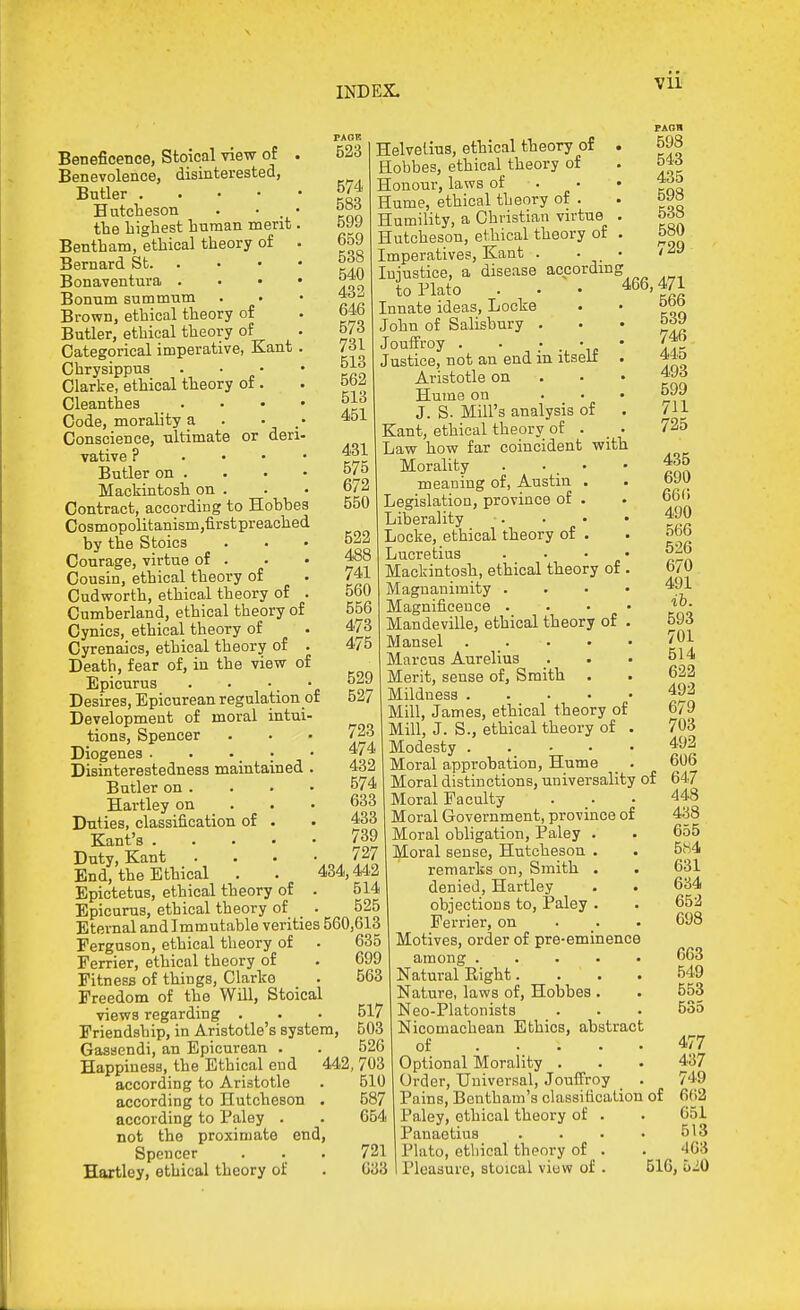 DID EX. Beneficence, Stoical view of Benevolence, disinterested, Butler . . . • Hutcheson . • . the liigliest human merit Bentham, ethical theory of Bernard St. . Bonaventura . Bonum summnm Brown, ethical theory of Butler, ethical theory of Categorical imperative, Kant Chrysippus Clarke, ethical theory of . Cleanthes ... Code, morality a . • . Conscience, ultimate or den vative ? ... Butler on . Mackintosh on . Contract, according to Hobbea Cosmopolitanism,firstpreached by the Stoics Courage, virtue of . Cousin, ethical theory of Cudworth, ethical theory of . Cumberland, ethical theory of Cynics, ethical theory of Cyrenaics, ethical theory of . Death, fear of, in the view of Epicurus • ' ' 'c Desires, Epicurean regulation of Development of moral intui- tions. Spencer Diogenes . . . _ ; Disinterestedness maintained . Butler on . Hartley on . Duties, classification of . Kant's Duty, Kant End, the Ethical Epictetus, ethical theory of Epicurus, ethical theory of 598 543 435 598 538 580 729 466,471 566 539 746 445 493 699 711 725 Eternal and Immutable verities 560,613 Ferguson, ethical theory of . 635 Ferrier, ethical theory of . 699 Fitness of things, Clarke . 563 Freedom of the Will, Stoical views regarding . . • 517 Friendship, in Aristotle's system, 503 Gassendi, an Epicurean . . 526 Happiness, the Ethical end 442, 703 according to Aristotle . 510 according to Hutcheson . 587 according to Paley . . 654 not the proximate end, Spencer . . . 721 Hartley, ethical theory of . 033 523 Helvelius, ethical theory of Hobbes, ethical theory of 574 Honour, laws of 583 Hume, ethical theory of . 599 Humility, a Christian virtue 659 Hutcheson, ethical theory of 538 Imperatives, Kant . 540 Injustice, a disease according 432 to Plato . . . ■ 646 Innate ideas, Locke 573 John of Salisbury . 731 Jouffroy . • • \. 513 Justice, not an end m itselr 562 Aristotle on 513 Hume on . • 451 J. S. Mill's analysis of Kant, ethical theory of . 431 Law how far coincident with 575 Morality 672 meaning of, Austin . 550 Legislation, province of . Liberality 522 Locke, ethical theory of . 488 Lucretius • ' ' n 741 Mackintosh, ethical theory of 560 Magnanimity . 556 Magnificence . 473 Mandeville, ethical theory of 475 Mansel . • Marcus Aurelius 529 Merit, sense of. Smith . 527 Mildness .... Mill, James, ethical theory of 723 Mill, J. S., ethical theory of 474 Modesty .... 432 Moral approbation, Hume _ . 574 Moral distinctions, universality of 633 Moral Faculty 433 Moral Government, province of 739 Moral obligation, Paley . 727 Moral sense, Hutcheson . 434,442 remarks on. Smith . 514 denied, Hartley 525 I objections to, Paley . Ferrier, on Motives, order of pre-eminence among . Natural Right. Nature, laws of, Hobbes Neo-Platonists Nicomachean Ethics, abstract of .... Optional Morality . Order, Universal, Jouffroy Pains, Bentham's classification Paley, ethical theory of Panaetius Plato, ethical theory of Pleasure, stoical view of of 477 437 749 6(i2 051 513 463 516, 520