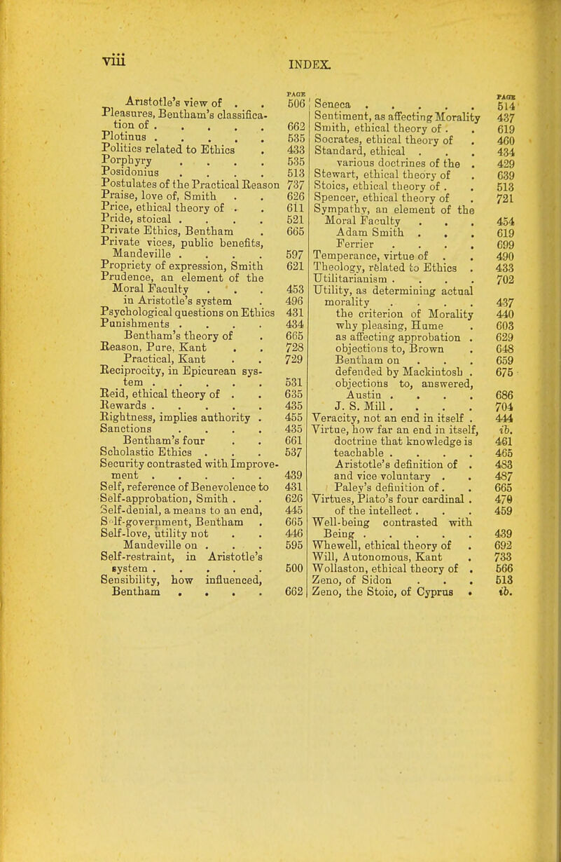 Aristotle's view of . Pleasures, Bentbam's classifica- tion of Plotinus Politics related to Ethics Porphyry .... Posidonius .... Postulates of the Practical Eeason Praise, love of, Smith Price, ethical theory of . Pride, stoical .... Private Ethics, Bentham Private vices, public benefits, Mandeville .... Propriety of expression. Smith Prudence, an element of the Moral Faculty . ' . in Aristotle's system Psychological questions on Ethics Punishments .... Bentbam's theory of Eeason, Pure, Kant Practical, Kant Eeciprocity, in Epicurean sys- tem Eeid, ethical theory of . Rewards Eightness, implies authority . Sanctions .... Bentbam's four Scholastic Ethics . Security contrasted with Improve- ment Self, reference of Benevolence to Self-approbation, Smith . Self-denial, ameiins to an end, S' lf-government, Bentham Self-love, utility not Mandeville on . Self-restraint, in Aristotle's system Sensibility, how influenced, Bentham .... 506 j Seneca 514 Sentiment, as affecting Morality 437 663 Smith, ethical theory of . . 619 535 Socrates, ethical theory of . 460 433 Standard, ethical . . . 434 535 various doctrines of the . 429 513 Stewart, ethical theory of . 639 737 Stoics, ethical theory of . . 513 626 Spencer, ethical theory of . 721 611 Sympathy, an element of the 521 Moral Faculty ... 454 665 Adam Smith ... 619 Ferrier .... C99 597 Temperance, virtue of . . 490 621 Theology, related to Ethics . 433 Utilitarianism .... 702 453 Utility, as determining actual 496 morality .... 437 431 the criterion of Morality 440 434 why pleasing, Hume . 603 665 as affecting approbation . 629 728 objections to, lirown . 648 729 Bentham on . . . 659 defended by Mackintosh . 675 531 objections to, answered, 635 Austia .... 686 435 J. S. Mill.... 704 455 Veracity, not an end in itself . 444 435 Virtue, how far an end in itself, ih. 661 doctrine that knowledge is 461 537 teachable .... 465 Aristotle's definition of . 483 439 and vice voluntary . . 487 431 Paley's definition of. . 665 626 Virtues, Plato's four cardinal . 479 445 of the intellect. . . 459 605 Well-being contrasted with 446 Being . _ . . . . 459 595 Whewell, ethical theory of . 692 Will, Autonomous, Kant . 733 500 Wollaston, ethical theory of . 566 Zeno, of Sidon . . . 513 662 Zeno, the Stoic, of Cyprus . ib.