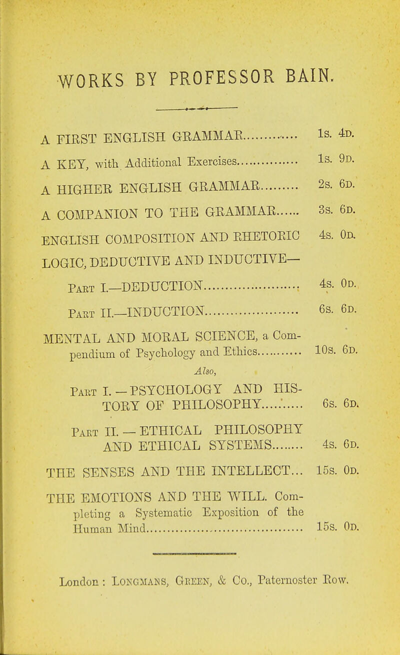 WORKS BY PROFESSOR BAIN. A FIRST ENGLISH GRAMMAR Is. 4d. A KEY, with. Additional Exercises Is. 9d. A HIGHER ENGLISH GRAMMAR 2s. 6d. A COMPANION TO THE GRAMMAR 3s. 6d. ENGLISH COMPOSITION AND RHETORIC 4s. Od. LOGIC, DEDUCTIVE AND INDUCTIVE— Pakt I.—DEDUCTION 4s. Od. Part II.—INDUCTION 6s. 6d. MENTAL AND MORAL SCIENCE, a Com- pendium of Psychology and Ethics 10s. 6d. Also, Pakt L-PSYCHOLOGY AND HIS- TORY OF PHILOSOPHY ' 6s. 6d. Part II. — ETHICAL PHILOSOPHY AND ETHICAL SYSTEMS 4s. 6d. THE SENSES AND THE INTELLECT... 15s. Od. THE EMOTIONS AND THE WILL. Com- pleting a Systematic Exposition of the Human Mind 15s. Od. London: Longmans, Geeen, & Co., Paternoster Row.