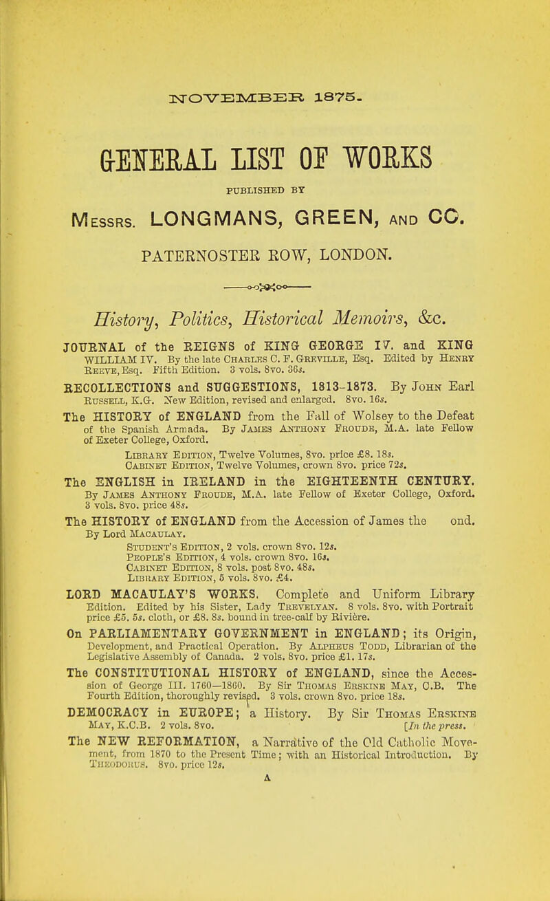 HSrOVElVEBEI?, 1875. &EIERAL IIST OE ¥OEKS PUBLISHED BY Messrs. LONGMANS, GREEN, and CO. PATERNOSTER ROW, LONDON. »o>a<oo History^ Politics, Historical Memoirs, &c. JOUENAL of the EEIGNS of KINS GEORGS 17. and KING WILLIAM IV. By the late Chables C. F. Greville, Esq. Edited by Henry Reeve, Esq. Fifth Edition. 3 vols. 8vo. oGs. EECOLLECTIONS and SUGGESTIONS, 1813-1873. By John Earl EussELL, K.G-. New Edition, revised and enlarged. 8vo. 16*. The IIISTOEY of ENGLAND from the Fall of Wolsey to the Defeat of the Spanish Armada. By JAiiES ANTHONr Froudb, M.A. late Fellow of Exeter College, Oxford. Library Edition, Twelve Volumes, 8vo. price £8. lis. Cabinet Edition, Twelve Volumes, crown 8vo. price 725. The ENGLISH in lEELAND in the EIGHTEENTH CENTURY. By James Anthony Froudb, M.A. late Fellow of Exeter College, Oxford. 3 vols. 8vo. price iSj. The HISTORY of ENGLAND from tlie Accession of James the ond. By Lord Macaulay. Student's Edition, 2 vols, crown 8vo. lis. People's Edition, 4 vols, crown 8vo. IGi. Cabinet EDmoN, 8 vols, post 8vo. 48*. Library Edition, 5 vols. 8vo. fA. LORD MACAULAY'S WORKS. Complete and Uniform Library Edition. Edited by his Sister, Lady Trevelyan. S vols. 8vo. with Portrait price £3. 5s. cloth, or £8. is. bound in tree-calf by Rivi6re. On PARLIAMENTARY GOVERNMENT in ENGLAND ; its Origin, Development, and Practical Operation. By Alpheus Todd, Librarian of the LcgislatiYC Assembly of Canada. 2 vols. Svo. price £1.17*. The CONSTITUTIONAL HISTORY of ENGLAND, since the Acces- sion of George III. 1760—18C0. By Sir Thomas Erskine May, C.B. The Fourth Edition, thoroughly revised, 3 vols, crown 8vo. price 18*. DEMOCRACY in EUROPE; a History, By Sir Thomas Ebskinb May, K.C.B. 2 vols. Svo. [In the press. The NEW REFORMATION, a Narrfttive of the Old Catholic Move- ment, from 1870 to the Present Time; with an Historical Introduction. By TiiiioDOUus. Svo. price Us. A