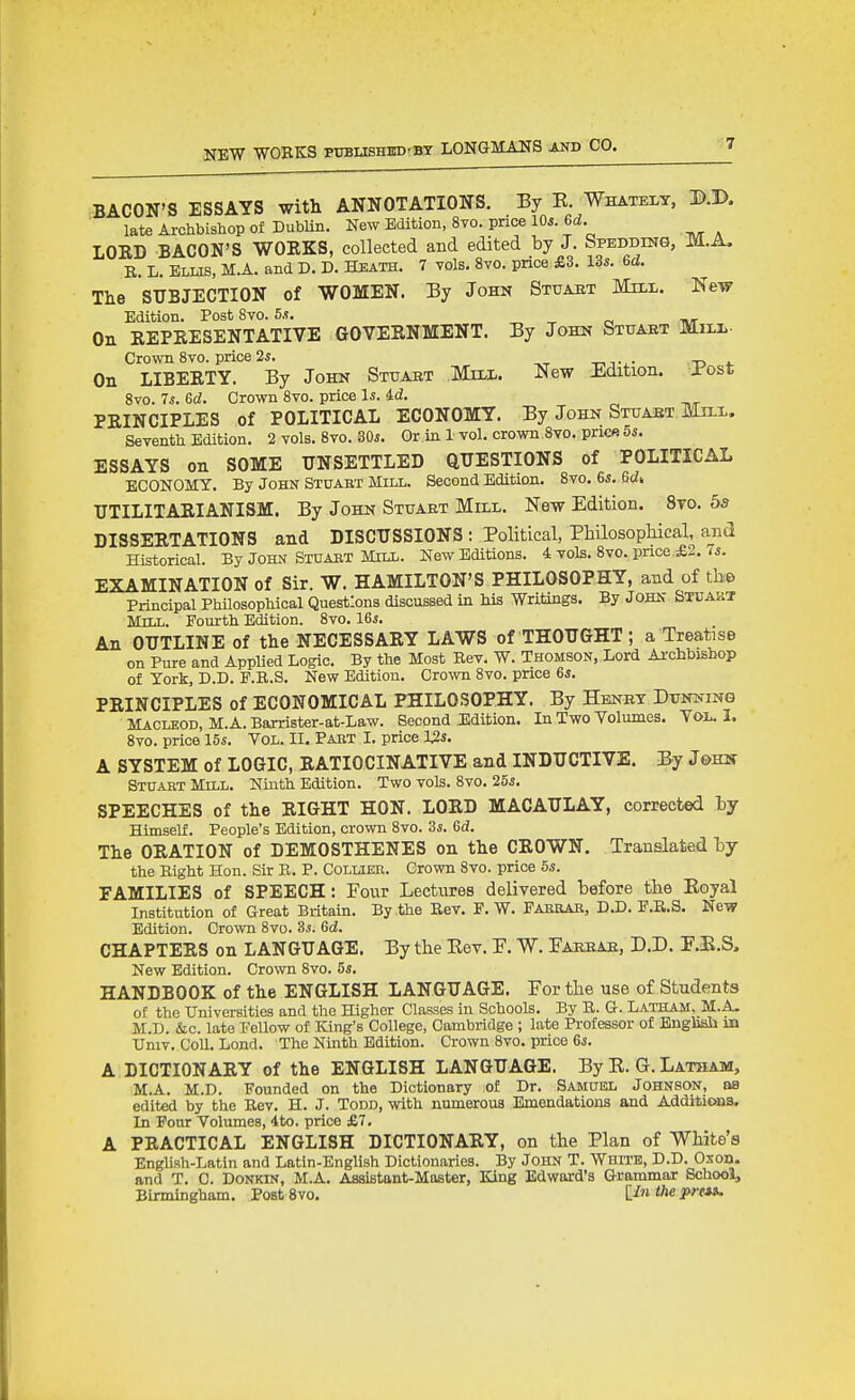 BACON'S ESSAYS with ANNOTATIONS. By K. Whately, D.D. late Archbishop of Dublin. New Edition, 8to. price 10*. 6d. LOED BACON'S WOEKS, collected and edited by J. fepEDDma, m.A. E. L. Elus, M.A. and D. D. Heath. 7 Tols. 8vo. price £3. 13s. 6d. The SUBJECTION of WOMEN. By John Stuaet Mill. New Edition. Post 8vo. 5.?. _ ^ r, tw On EEPEESENTATIVE GOVEENMENT. By John Stuaet Mili- Crown Svo. price 2i. On LIBEETY. By John Sttjakt Mul. New Edition. Jr'ost 8vo. 7s. 6d. Crown 8vo. price Is. 4d. PEINCIPLES of POLITICAL ECONOMY. By John Stuaet Mn-x. Seventh Edition. 2 vols. 8vo. 30s. Or in 1 vol. crown Svo. pnc« 5s. ESSAYS on SOME UNSETTLED QUESTIONS of POLITICAL ECONOMY. By John Stuabt Mill. Second Edition. Svo. 6s. 6di UTILITAEIANISM. By John Stuaet Mill. New Edition. 8to. 55 DISSEETATIONS and DISCUSSIONS : Political, Philosophical, and Historical. By John Stuaet Mill. New Editions. 4 vols. 8vo.pnce,£2. <s. EXAMINATION of Sir. W. HAMILTON'S PHILOSOPHY, and of tho Principal Philosophical Questions discussed in his Writings. By John Stuakt Mill. Fourth Edition. 8vo. 16j. An OUTLINE of the NECESSAEY LAWS of THOUGHT; a Treatise on Pure and AppUed Logic. By the Most Bev. W. Thomson, Lord Archbishop of York, D.D. P.B.S. New Edition. Crown Svo. price 6s. PEINCIPLES of ECONOMICAL PHILOSOPHY. By Henet Dunning MACLEOD, M. A. Barrister-at-Law. Second Edition. In Two Volumes. Vol, I. Svo. price 15s. Vol. II. Pabt I. price I2s. A SYSTEM of LOGIC, EATIOCINATIVE and INDUCTIVE. By John Stuart Mill. Ninth Edition. Two vols. Svo. 25s. SPEECHES of the EIGHT HON. LOED MACAULAY, corrected by HimseU. People's Edition, crown Svo. 3s. 6d. The OEATION of DEMOSTHENES on the CEOWN. Translated hy the Right Hon. Sir B. P. Collier. Crown Svo. price 5s. FAMILIES of SPEECH: Four Lectures delivered before the Eoyal Institution of Great Britain. By the Eev. P. W. Faebae, D.D. E.B.S. New Edition. Crown Svo. 3s. 6d. CHAPTEES on LANGUAGE. By the Rev. P. W. Paeeae, D.D. P.E.S. New Edition. Crown Svo. 5s. HANDBOOK of the ENGLISH LANGUAGE. Por the use of Students of the Universities and the Higher Classes in Schools. By B. Q. Latham, M.A. M.D. &c. late Fellow of King's College, Cambridge ; late Professor of Enghsii in Univ. CoU. Lond. The Ninth Edition. Crown Svo. price 6s. A DICTIONAEY of the ENGLISH LANGUAGE. By E. G. Latham, M.A. M.D. Founded on the Dictionary of Dr. Samuel Johnson, as edited by the Bev. H. J. Todd, with numerous Emendations and Additions. In Four Volumes, 4to. price £7. A PEACTICAL ENGLISH DICTIONAEY, on the Plan of White's English-Latin and Latin-English Dictionaries. By John T. White, D.D. Oxob. and T. C. Donkin, M.A. Assistant-Master, King Edward's Grammar School, Birmingham. Post Svo. Un tl^e P' t*^