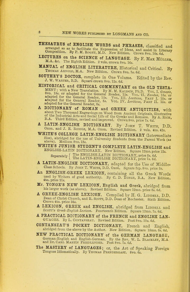 ^r^NGLISH WORDS and PHRASES, classified and S^^fi.n ^a?i'it?te the Expression of Ideas, and assist in Literary Composition. By P. M. Roget, M.D. New Edition. Crown 8vo. 10*. 6d. LECTURES on the SCIENCE of LANGUAGE. By F. Max Mulleh. M.A. &c. Tlie Eighth Edition. 2 vols, crown 8vo.l6i. MANUAL of ENGLISH LITERATURE, Historical and Critical. By Thomas Arnold, M.A. New Edition. Crown 8vo. 7s. Sd. SOUTHEY'S DOCTOR, complete in One Volume. Edited by the Key. J. W. Waeteb, B.D. Square crown Svo. 12*. Gd. HISTORICAL and CRITICAL COMMENTARY on the OLD TESTA- i^'o^^sV ^^r\^^^JZ By M. M. Kalisch, Ph.D. Vol. L GenesU, Hyo. l«*. or adapted for the General Reader, 12*. Vol. II. Exodus Us or ^^'^^^^^ Vo^- Leviticus PABT II. 15*. or adapted for the General Reader, 8*. A DICTIONARY of ROMAN and GREEK ANTIQUITIES, with about Two Thousand Engravings on Wood from Ancient Originals, illustrative of the Industrial Arts and Social Life of the Greeks and Romlns. By A. Rich. iJ.A. Third Edition, revised and improved. Crown 8vo. price 7*. 6d. A LATIN-ENGLISH DICTIONARY. By John T. White DD Oxon. and J. E. Riddle, M.A. Oxon. Revised Edition. 2 vols. 4to.'42*. WHITE'S COLLEGE LATIN-ENGLISH DICTIONARY (Intermediate Size), abridged for the use of University Students from the Parent Work (as above). Medium 8vo. 18*. WHITE'S JUNIOR STUDENT'S COMPLETE LATIN-ENGLISH and ENGLISH-LATIN DICTIONARY. New Edition. Square 12mo. price 12*. Separately! The ENGLISH-LATIN DICTIONARY, price 5*. 6<f. ^ ^ t The LATIN-ENGLISH DICTIONARY, price 7*. Gd. A LATIN-ENGLISH DICTIONARY, adapted for the Use of Middle- Class Schools. By John T. White, D.D. Oxon. Square fcp. Svo. price 3s. An ENGLISH-GREEK LEXICON, containing all the Greek Words used by Writers of good authority. By C. D. Yonge, B.A. New Edition. 4to. price 21*. Mr. YONGE'S NEW LEXICON, English and Greek, abridged from his larger work (as above). Revised Edition. Square 12mo. price 8*. 6d. A GREEK-ENGLISH LEXICON. Compiled by H. G. Liddell, D.D. Dean of Christ Church, and R. Scott, D.D. Dean of Rochester. Sixth Edition. Crown 4to. price 36*. A LEXICON, GREEK and ENGLISH, abridged from Liddell and Scott's Greek-English Lexicon. Fourteenth Edition. Square 12mo. 7*. 6d, A PRACTICAL DICTIONARY of the FRENCH and ENGLISH LAN- GUAGES. By L. CONTANSEAU. Revised Edition. Post Svo. 10*. Gd. CONTANSEAU'S POCKET DICTIONARY, French and English, abridged from the above by the Author. New Edition. Square ISmo. 3*. Gd. NEW PRACTICAL DICTIONARY of the GERMAN LANGUAGE, German-English and English-Gennan. By the Rev. W. L. Blackley, M.A and Dr. Carl Martlv Fruidlandkr. Post Svo. 7*. Gd. The MASTERY of LANGUAGES; or, the Art of Speaking Foreign Tongues Idiomatically. By Thomas Piusndergast. Svo. 6*.