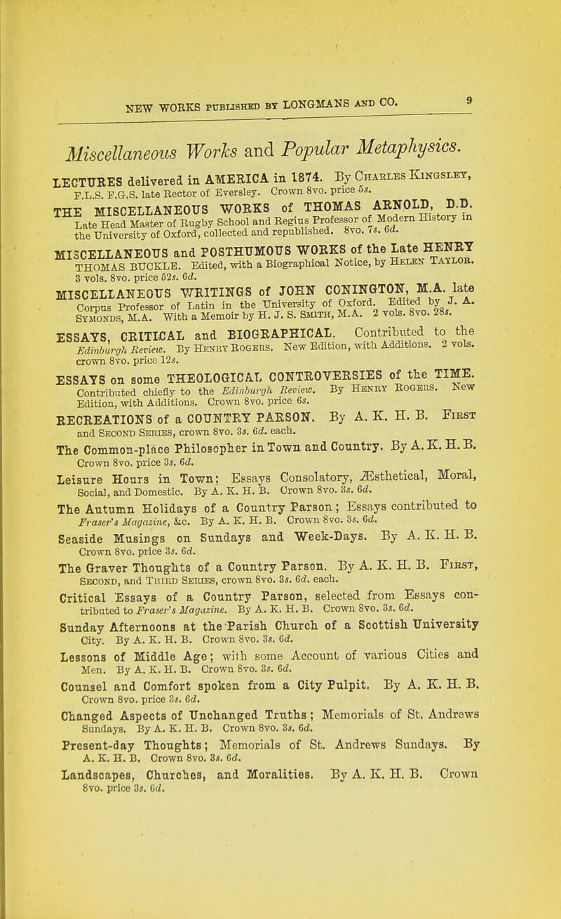 Miscellaneous Worls and Popular Metaphysics. LECTURES delivered in AMERICA in 1874. Ey Charles Kingsley. F L S F.G.S. late Hector of Eversley. Cro^oi 8yo. price os. THE MISCELLANEOUS WORKS of THOMAS ARNOLD D.D. Late Head Master of Rugby School and Begius Professor of Modern History xn the University of Oxford, collected and republished. 8vo. Is. oa. MISCELLANEOUS and POSTHUMOUS WORKS of tlie Late HENRY THOMA.S BUCKLE. Edited, with a Biographical Notice, by Helen aAYLOB. 3 vols. 8vo. price 52s. Gd. MISCELLANEOUS WRITINGS of JOHN CGNINGTON, M;A. late Corpus Professor of Latin in the UnAyersity of Oxford Edited by J. A. Symonds, M.A. With a Memoir by H. J. S. Smm, M.A. 2 vols. 8vo. 28«. ESSAYS CRITICAL and BIOGRAPHICAL. Contributed to the Edinburgh Review. By Henry Rogers. New Edition, ^ith Additions. 2 vols, crown 8yo. price lis. ESSAYS on some THEOLOGICAL CONTROVERSIES of the TIME. Contributed chiefly to the Edinburgh Review. By Henry Rogers. New Edition, with Additions. Crown 8vo. price &s. RECREATIONS of a COUNTRY PARSON. By A. Z. H. B. First and Second Sehibs, crown 8vo. 3*. (id. each. The Common-place Philosopher in Town and Country. By A. K. H. B. Crown 8vo. price 3^. 6(i. Leisure Hours in Town; Essays Consolatory, JEsthetical, Moral, Social, and Domestic. By A. K. H. B. Crown 8vo. 3^. Gd. The Autumn Holidays of a Country Parson; Essays contributed to Eraser's Magazine, he. By A. K. H. B. Crown 8vo. 3^. Gd. Seaside Musings on Sundays and Week-Days. By A. K. H. B. Crown 8vo. price 'is. 6d. The Graver Thoughts of a Country Parson. By A. K. H. B. Fikst, Second, and Tiimn Series, crown 8vo. 3s. Gd. each. Critical Essays of a Country Parson, selected from Essays con- tributed to Eraser's Magazine. By A. K. H. B. Crown 8vo. Zs. &d. Sunday Afternoons at the Parish Church of a Scottish University City. By A. K. H. B. Crown 8vo. Zs. 6i. Lessons of Middle Age; with some Account of various Cities and Men. By A. K. H. B. Crown 8vo. 3s. 6d. Counsel and Comfort spoken from a City Pulpit. By A. K. H. B. Crown Svo. price Zs. Gd. Changed Aspects of Unchanged Truths; Memorials of St. Andrews Sundays. By A. K. H. B. Crown Svo. 3s. Gd. Present-day Thoughts; Memorials of St. Andrews Sundays. By A. K. H. B. Crown 8vo. 3s. Gd. Landscapes, Churches, and Moralities. By A. K. H. B. Crown Svo. price 3s. Gd.