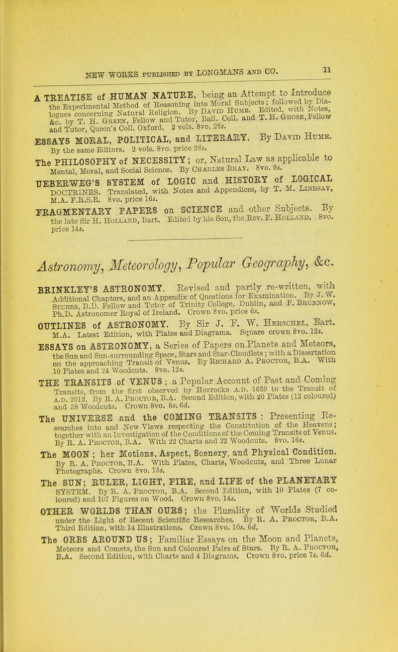 A TREATISE of HUMAN NATTJEE, being an Attempt to Introduce the Experimental Method of Eeasoning into Moral Subjects ; foUowed by Dxa- Sucs^concerning Natural Eeligion By DAvm Hmn. Edited with Note^ &c by T H. Green, Fellow and Tutor, Ball. Coll. and T. H. t.EOSE, Jieuow and Tutor, Queen's Coll. Oxford. 2 vols. Svo. 28^. ESSAYS MOEAL, POLITICAL, and LITESARY. By David Hume. By the same Editors. 2 vols. Svo. price 28*. The PHILOSOPHY of NECESSITY; or, Natural Law as applicable to Mental, Moral, and Social Science. By Charles Bray. Svo. 9s. UEBEEWEG'S SYSTEM of LOGIC and HISTOEY of LOGICAL DOCTRINES. Translated, with Notes and Appendices, by T. M. Liudsay, M.A. F.B.S.E. Svo. price 16^. FEAGMENTARY PAPERS on SCIENCE and other Subjects. By the late Sir H. Holland, Bart. Edited by his Son, the Kev. P. Holla^;d. Svo. price 144. Astronomy, Meteorology, Popular Geography, &c. BEINKLEY'S ASTRONOMY. EeTised and partly re-written, with Additional Chapters, and an Appendix of Questions for Exammation. By J. W. Stubbs. D.D. Fellow and Tutor of Trinity College, Dublin, and F. Brujsnow, Ph.D. Astronomer Boyal of Ireland. Crown Svo. price Gs. OUTLINES of ASTEONOMY. By Sir J. P. W. Hbeschel, Bart. M.A. Latest Edition, with Plates and Diagrams. Square crown Svo. 12s. ESSAYS on ASTRONOMY, a Series of Papers on Planets and Meteors, the Sun and Siin-sun-ounding Space, Stars and Star-Cloudlets; with a Dissertation on the approaching Transit of Venus. By Richard A. Proctor, B.A. With 10 Plates and 24 Woodcuts. Svo. 12s. THE TRANSITS of VENUS ; a Popular Account of Past and Coming Transits, fi-om the first observed by Horrocks a.d. 1639 to the Transit of A. D. 2012. By R. A. Proctor, B.A. Second Edition, with 20 Plates (12 coloured) and 38 Woodcuts. Crown Svo. 8«. 6d. Tke UNIVERSE and the COMING TRANSITS : Presenting Ee- searches into and New Views respecting the Constitution of the Heavens; together witli an Investigation of the Conditions of the Coming Transits of Venus. By B. A. Proctor, B.A. With 22 Charts and 22 Woodcuts. Svo. 1G«. The MOON ; her Motions, Aspect, Scenery, and Physical Condition. By B. A. Proctor, B.A. With Plates, Charts, Woodcuts, and Three Lunar Photographs. Crown Svo. 15s. The SUN; EULER, LIGHT, FIRE, and LIFE of the PLANETARY SYSTEM. By B. A. Proctor, B.A. Second Edition, with 10 Plates (7 co- loured) and 107 Figures on Wood. Crown Svo. 14j(. OTHER WOELDS THAN OUES; the Plurality of Worlds Studied under the Light of Becent Scientific Besearches. By B. A. Proctor, B.A. Third Edition, with 14 Illustrations. Crown Svo. 10«. Gd. The OEBS AEOUND US; Pamiliar Essays on the Moon and Planets, Meteors and Comets, the Sun and Coloured Pairs of Stars. By B. A. Proctor, B. A. Second Edition, with Charts and 4 Diagrams. Crown Svo. price Is. Gd,
