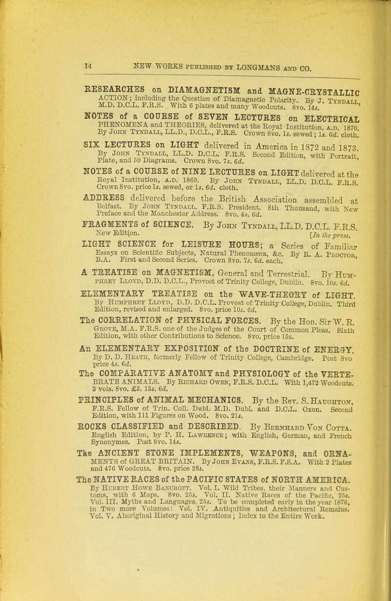 RESEARCHES on DIAMAGNETISM and MAGNE-CRYSTALLIC ACTION; including the Question of Diamagnetic Polaritv. Bv J TYxnArr M.D. D.C.L. P.a.S. With 6 plates and many Woodcuts. Svo.Us. ' NOTES of a COURSE of SEVEN LECTURES on ELECTRICAL PHENOMENA and THEORIES, delivered at the Royal Institution, a d 1870 By John Tyndall, LL.D., D.C.L., E.R.S. Cro^vn 8vo. 1*. sewed; 1*. 6d'. cloth! SIX LECTURES on LIGHT delivered in America in 1872 and 1873 By JOHN Tyndall, LL.D. D.C.L. P.R.S. Second Edition, with Portrait' Plate, and o9 Diagrams. Crown Svo. 7s. Gd. NOTES of a COURSE of NINE LECTURES on LIGHT delivered at the Royal Institution, a.d. 1869. By John Tyndall, LL.D. D C L F R S Crown Svo. price Is. sewed, or 1*. 6c?. cloth. ADDRESS delivered before the British Association assembled at Belfast. By John Tyndall, P.R.S. President. 8th Thousand, with New Preface and the Manchester Address. 8vo. is. Gd. FRAGMENTS of SCIENCE. By John Tyndaxl, LL.D. D C L FES Kew Edition. iln the press. ' LIGHT SCIENCE for LEISURE HOURS; a Series of Familiar Essays on Scientific Subjects, Natural Phenomena, &c. By R. A. PKOCToa B.A. Eirst and Second Series. Crown 8vo. 7s. Gd. each. ' A TREATISE on MAGNETISM, General and Terrestrial. By Hra- phmsy Lloyd, D.D. D.C.L., Provost of Trinity College, Dubhn. Svo. ios. Gd. ELEMENTARY TREATISE on the WAVE-THEORY of LIGHT. By Humphrey Lloyd, D.D. D.C.L. Provost of Trinity College, DubUu. Third Edition, revised and enlarged. Svo. price IQs. Gd. The CORRELATION of PHYSICAL FORCES. By the Hon. Sir W. E. Grove, M.A. P.R.S. one of the Judges of the Court of Common Pleas. Sixth Edition, with other Contributions to Science. Svo. price 15s. An ELEMENTARY EXPOSITION of the DOCTRINE of ENERSY. By D. D. Heath, fonnerly EeUow of Trinity College, Cambridge. Post Svo price is. Gd. The COMPARATIVE ANATOMY and PHYSIOLOGY of the VERTE- BRATE ANIMALS. By Richakd Owen, P.R.S. D.C.L. With 1,472 Woodcuts. 3 vols. Svo. £3. 13*. Gd. PRINCIPLES of ANIMAL MECHANICS. By the Eev. S. Batjghton, P.R.S. Fellow of Trin. Coll. Dubl. M.D. Dubl. and D.C.L. Oxon. Second Edition, with 111 Figures on Wood. Svo. 21*. ROCKS CLASSIFIED and DESCRIBED. By Bebnharb Von Cotta. EngUsh Edition, by P. H. Lawrence; with English, German, and French Synonymes. Post Svo. 14s. The ANCIENT STONE IMPLEMENTS, WEAPONS, and ORNA- MENTS of GREAT BRITAIN. By John Evans, F.R.S. F.S.A. With 2 Plates and 476 Woodcuts. Svo. price 28s. The NATIVE RACES of the PACIFIC STATES of NORTH AMERICA. By Hubert Howe Bancroit. Vol. I. Wild Tribes, their Manners and Cus- toms, with 6 Maps. Svo. 25s. Vol. II. Native Races of the Pacific, 25s. Vol. III. Myths and Languages, 25s. To be completed early in the year 187C, in Two more Volumes: Vol. IV. Antiquities and Architectural Remiiins. Vol. V. Aboriginal History and Migrations; Index to the Entire Work.
