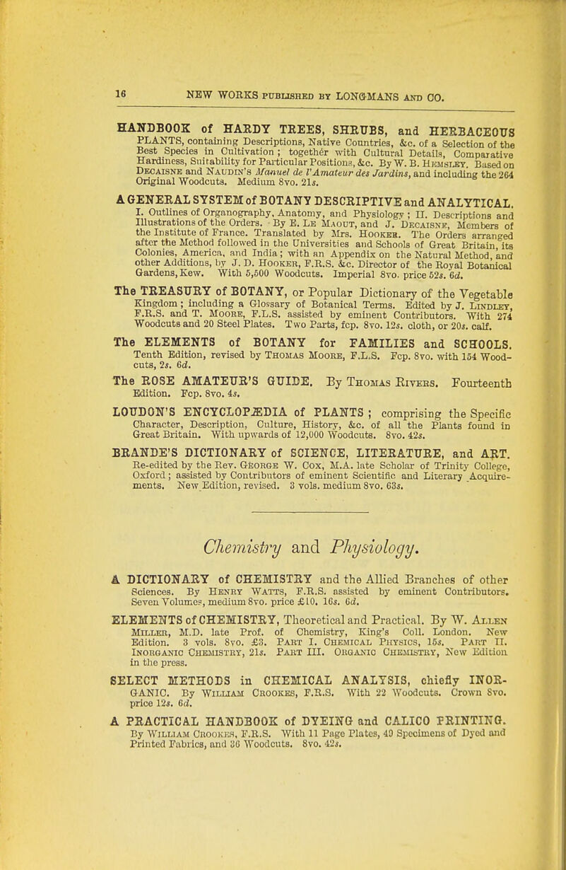 HANDBOOK of HABDY TEEES, SHEUBS, and HEKBACEOTJS PLANTS, containing Descriptions, Natire Countries, &c. of a Selection of the Best Species in Cultivation ; together with Cultural Details, Comparative Hardiness, Snif ability for Particular Positions, &c. By W. B. Hhiisijby. Based on Decaisnk and Naudin's Manuel de VAmateur des Jardins, and including the 264 Original Woodcuts. Medium 8vo. 21s. A GENEEAL SYSTEM of BOTANY DESCEIPTIVE and ANALYTICAL. I. Outlines of Organography, Anatomy, and Physiology ; II. Descriptions and Illustrations of the Orders. By B. Le Maodt, and J, Dfxaisne, Members of the Institute of France. Translated by Mrs. Hookeh. The Orders arranged after the Method followed in the Universities and Schools of Great Britain,''it8 Colonies, America, and India; with an Appendix on the Natural Method and other Additions, hy J. D. Hooker, F.R.S. &c. Director of the Royal Botanical Gardens, Kew. With 5,500 Woodcuts. Imperial 8vo. price 52«. M. The TEEASUEY of BOTANY, or Popular Dictionary of the Vegetable Kingdom; including a Glossary of Botanical Terms. Edited by J. Lindley, P.R.S. and T. Mooke, P.L.S. assisted by eminent Contributors. With 274 Woodcuts and 20 Steel Plates. Two Pai-ts, fcp. 8vo. lis. cloth, or 20i. calf. The ELEMENTS of BOTANY for FAMILIES and SCHOOLS. Tenth Edition, revised by Thomas Moore, P.L.S. Fcp. 8vo. with 154 Wood- cuts, Is. &d. The EOSE AMATEUS'S GUIDE, By Thomas Eitebs. Fourteenth Edition. Fcp. Svo. is, LOUDON'S ENCYCL0P.S;DIA of PLANTS ; comprising the Specific Character, Description, Culture, History, &c. of all the Plants found in Great Britain. With upwards of 12,000 Woodcuts. Svo. 42«. BEANDE'S DICTIONAEY of SCIENCE, LITEEATTJEE, and AET. Re-edited by the Rev. George W. Cox, M.A. late Scholar of Trinity College, Oxford; assisted by Contributors of eminent Scientific and Literary Acquire- ments. New Edition, revised. 3 vols, medium Svo. 63i. Chemistry and Physiology. A DICTIONAEY of CHEMISTEY and the AUied Branches of other Sciences. By Henry Watts, F.R.S. assisted by eminent Contributors, Seven Volumes, medium Svo. price £10. 16*. Gd, ELEMENTS of CHEMISTEY, Theoretical and Practical. By W. Axlen Miller, M.D. late Prof, of Chemistry, King's Coll. London. New Edition. 3 vols. Svo. £3. Part I. Chemical Physics, \5s. Part II. Inorganic Chemistry, 21s. Part III. Organic Chejiistry, New Edition in the press. SELECT METHODS in CHEMICAL ANALYSIS, chiefly INOE- GANIC. By William Crookes, F.R.S. With 22 Woodcuts. Crown Svo. price 12*. 6d. A PEACTICA.L HANDBOOK of DYEING and CALICO PEINTING. By William Crookes, F.R.S. With 11 Pago Plates, 49 Specimens of Dyed and Printed Fabrics, and 30 Woodcuts. Svo. 42*.