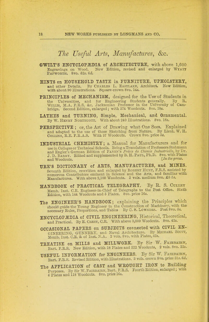 The Useful Arts, Manufactures, &c. GWILT'S ENCYCLOPEDIA of AECHITECTURE, with above 1,600 Engravings on Wood. New Edition, revised and enlarged by Wyatx Papwobth, 8vo. 52s. Gd. HINTS on HOUSEHOLD TASTE in FUENITUKE, UPHOLSTERY, and other Details. By Charles L. Eastlake, Architect, New Edition, with about 90 lUustrations. Square crown 8vo. 14s. PRINCIPLES of MECHANISM, designed for the Use of Students in the Universities, and for Bngineeiing Students generally. By R. Willis, M.A. P.K.S. &c. Jacksonian Professor in the University of Cam- bridge. Second Edition, enlarged; with 374 Woodcuts. 8vo. 18s. LATHES and T1TE.NING, Simple, Mechanical, and Ornamental. By W. Hbnby Nobthcott. With about 240 lUustrations. 8vo. 18i. PERSPECTIVE ; or, the Art of Drawing what One Sees. Explained and adapted to the use of those Sketching from Nature. By Lieut. W. H. OoLLDis, R.B. P.E.A.S. With 37 Woodcuts. Crown 8vo. price 5s. INDUSTRIAL CHEMISTRY; a Manual for Manufacturers and for use in Colleges or Technical Schools. Being a Translation of Professors Stohmann and Engler's German Edition of Payen's Prdcis de Chimie Industrielle, by Dr. J. D. Babrt. Edited and supplemented by B. H. Paul, Ph.D. 8vo. with Plates and Woodcuts. [-^n press. URE'S DICTIONARY of ARTS, MANUFACTURES, and MINES. Seventh Edition, rewritten and enlai-ged by Robert Hunt, P.R.S. assisted by numerous Contributors eminent in Science and the Arts, and familiar witli Manufactures. With above 2,100 Woodcuts. 3 vols, medium 8vo. £5 5i. HANDBOOK of PRACTICAL TELEGRAPHY. By E. S. Cui-ley Memb. Inst. C.E. Engineer-in-Chief of Telegraphs to the Post Ofiace. Sixth Edition, with 144 Woodcuts and 5 Plates. 8vo. price 16s. The ENGINEER'S HANDBOOK; explaining the Principles which should guide the Young Engineer in the Construction of Machinery, with the necessary Rules, Proportions, and Tables By C. S. Lowndes. Post 8vo. 5s. ENCYCLOPAEDIA of CIVIL ENGINEERING, Historical, Theoretical, and Practical. By E. Cresy, C.E. With above 3,000 Woodcuts. 8vo. 42s. OCCASIONAL PAPERS on SUBJECTS connected with CIVIL EN- GINEERING, GUNNERY, and Naval Architecture. By Micuael Scoit, Memb. Inst. C.E. & of Inst. N.A. 2 vols. 8vo. with Plates, 42s. TREATISE on MILLS and MILLWORK. By Sir W. Faiebaien, Bart. E.R.S. New Edition, with 18 Plates and 322 Woodcuts, 2 vols. 8vo. 32s. USEFUL INFORMATION for ENGINEERS. By Sir W. Faiebaien, Bart. E.R.S. Revised Edition, with lUustrations. 3 vols, crown 8vo. price 31s. Gd. The APPLICATION of CAST and WROUGHT IRON to Building Purposes. By Sir W. Eairbaihn, Bart. E.R.S. Fourth Edition, enlarged; with G Plates and 118 Woodcuts. 8vo. price ICs.