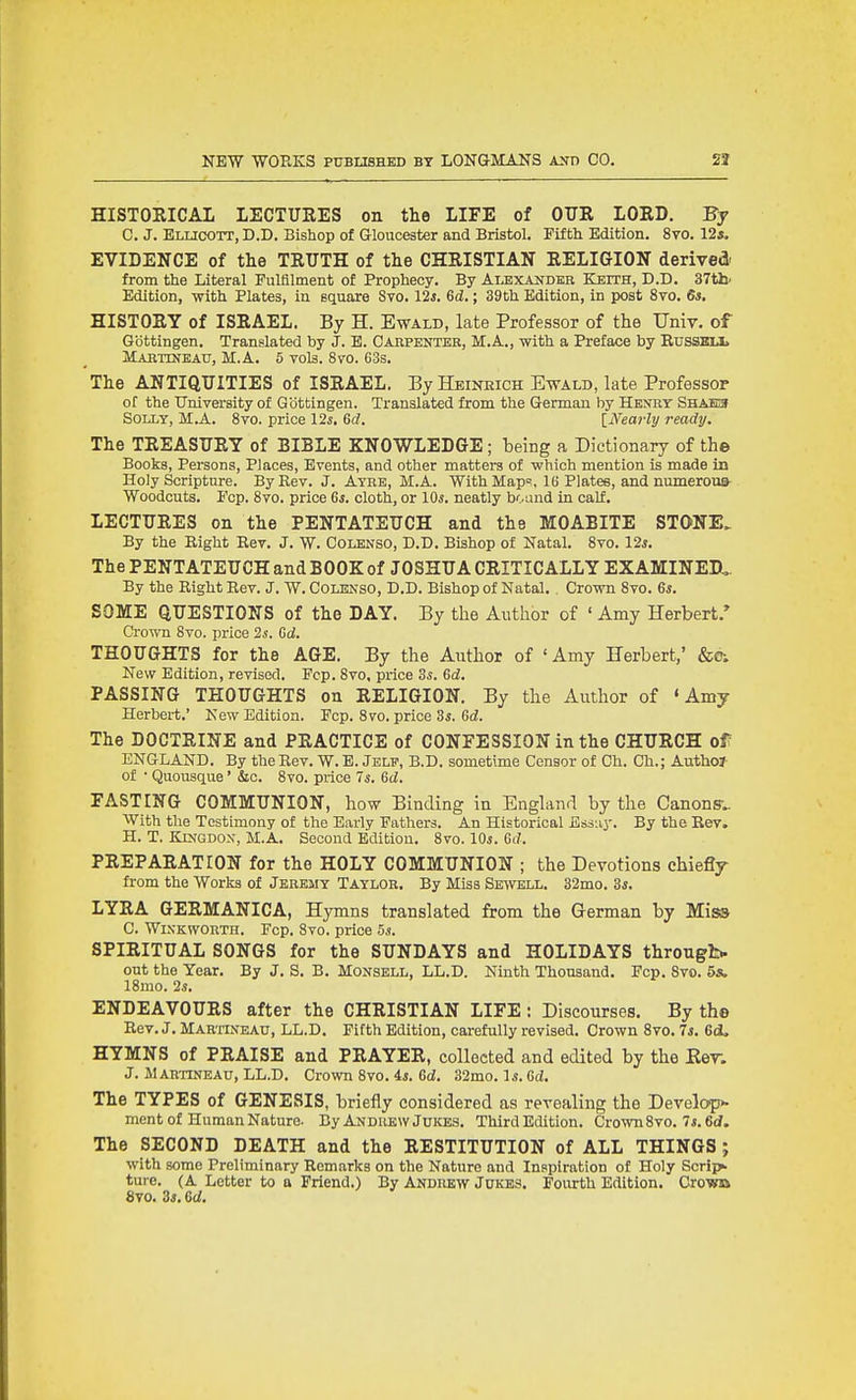 HISTOEICAL LECTUEES on the LIFE of OTJR LORD. By C. J. Eluoott, D.D. Bishop of Gloucester and Bristol. Fifth Edition. 8vo. 12*. EVIDENCE of the TRUTH of the CHRISTIAN RELIGION derived from the Literal Fulfilment of Prophecy. By Alexander Keith, D.D. 37th' Edition, with Plates, in square Sto. 12*. 6i.; 39th Edition, in post 8vo. 6s. HISTORY of ISRAEL. By H. Ewald, late Professor of the Univ. of Gbttingen. Translated by J. E. Cahpenter, M.A., with a Preface by Russmx Mabtinbau, M.A. 5 vols. 870. 63s. The ANTIQUITIES of ISRAEL. By Heineich Ewald, late Professor of the tTniversity of Qottingen. Translated from the German by Hejtry Shahis Solly, M.A. 8vo. price 12i. Gd. {Nearly ready. The TREASURY of BIBLE KNOWLEDGE; being a Dictionary of the Books, Persons, Places, Events, and other matters of -which mention is made in Holy Scripture. By Rev. J. Atre, M.A. With Map=, IB Plates, and numerous Woodcuts. Fcp. 8vo. price 6*. cloth, or lOi. neatly bound in calf. LECTURES on the PENTATEUCH and the MOABITE STONE. By the Right Rev. J. W. Colenso, D.D. Bishop of Natal. 8vo. 12*. The PENTATEUCH and BOOK of JOSHUA CRITICALLY EXAMINED,, By the Right Rev. J. W. Colenso, D.D. Bishop of Natal. , Crown 8vo. 6*. SOME QUESTIONS of the DAY. By the Author of ' Amy Herbert.* Crown 8vo. price 2i. Gd. THOUGHTS for the AGE. By the Author of 'Amy Herbert,' &01 New Edition, revised. Fcp. 8vo, price 3*. Gd. PASSING THOUGHTS on RELIGION. By the Author of 'Amy Herbert.' New Edition. Fcp. 8vo. price Zs. Gd. The DOCTRINE and PRACTICE of CONFESSION in the CHURCH of ENGLAND. By the Rev. W. E. Jelp, B.D. sometime Censor of Ch. Ch.; Authol- of • Quousque' &c. 8vo. price 7*. Gd. FASTING COMMUNION, how Binding in England by the Canonsv. With the Testimony of the Early Fathers. An Historical Essiiy. By the Rev. H. T. KLN•GDO^^ M.A. Second Edition. 8vo. 10*. Gd. PREPARATION for the HOLY COMMUNION ; the Devotions chiefly from the Works of Jeremy Taylor. By Miss Sewell. 32mo. 3*. LYRA GERMANICA, Hymns translated from the German by Misa C. Wixkworth. Fcp. 8vo. price 5s. SPIRITUAL SONGS for the SUNDAYS and HOLIDAYS through- out the Year. By J. S. B. Monsell, LL.D. Ninth Thousand. Fcp. 8vo. 5s. 18mo. 2*. ENDEAVOURS after the CHRISTIAN LIFE : Discourses. By the Rev. J. MahiTiVeau, LL.D. Fifth Edition, carefully revised. Crown 8vo. 7*. Gd^ HYMNS of PRAISE and PRAYER, collected and edited by the Ker. J. M ARTINEAU, LL.D. Crown 8vo. 4i. Gd. 32mo. 1 s. Gd. The TYPES of GENESIS, briefly considered as revealing the Develop- ment of Human Nature. By Andrew Jukes. Third Edition. Crown8vo. 7*. 6d. The SECOND DEATH and the RESTITUTION of ALL THINGS ; with some Preliminary Remarks on the Nature and Inspiration of Holy Scripii. ture. (A Letter to a Friend.) By Andrew Jukes. Fourth Edition. Cro-vm 8to. Zs.Gd.