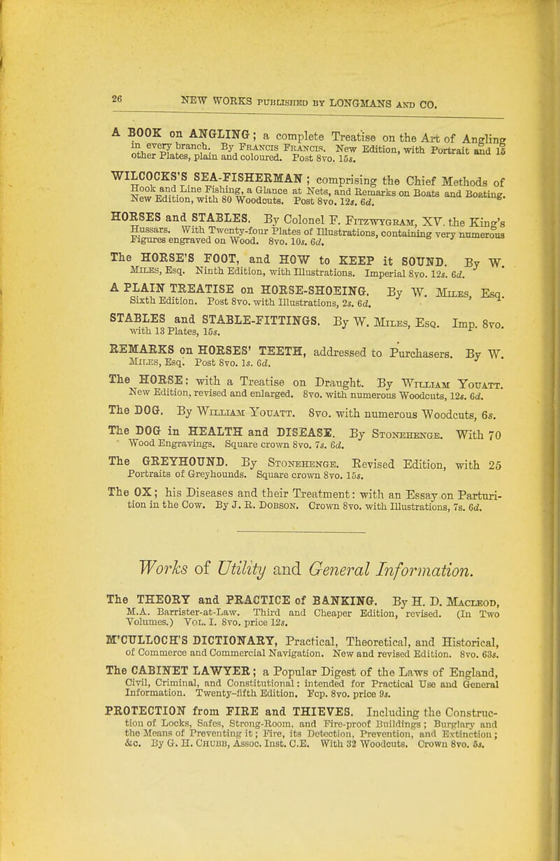 A BOOK on ANGLING; a complete Treatise on the Art of Angline iJJi^r'^T •• ^RA^'cis Frajjcis. New Edition, with Portrait aid 16 other Plates, plain and colom-ed. Post 8vo. 15s. WILCOCKS'S SEA-FISHERMAN ; comprising the Chief Methods of Hook and Line Fishing a Glance at Nets, and Eemarks on Boats and Boating. New Edition, with 80 Woodcuts. Post Svo. 12*. Gd. iio»ting. HORSES and STABLES. By Colonel F. Fitzwgram, XV. the King's Hussars. With Twen^-four Plates of lUustrations, containing very numerous Figures engraved on Wood. Svo. 10s. Gd. i^oua The HORSE'S FOOT, and HOW to KEEP it SOUND. By W Miles, Esq. Ninth Edition, with Illustrations. Imperial Svo. 12s. Gd. A PLAIN TREATISE on HORSE-SHOEING. By W. MiiES Esq Sixth Edition. Post Svo. with Illustrations, 2*. 6d. ' STABLES and STABLE-FITTINGS. By W. Miles, Esq. Imp. 8to. wth 13 Plates, 10«. ±' REMARKS on HORSES' TEETH, addressed to Purchasers. By W Mnjss, Esq. Post Svo. 1*. 6d. The HORSE: with a Treatise on Draught. By Wflliam Youatt. New Edition, revised and enlarged. Svo. with numerous Woodcuts, 12«. Gd. The DOG. By William Youatt. 8to. with numerous Woodcuts, 6s. The DOG in HEALTH and DISEASE. By Stonehenge. With 70 Wood Engravings. Square crown Svo. 7^. Gd. The GREYHOUND. By Stonehenge. Eevised Edition, with 25 Portraits of Greyhounds. Square crown Svo. 15s. The OX; his Diseases and their Treatment: with an Essay on Parturi- tion in the Cow. By J. E. Dobson. Crown Svo. with Illustrations, 7s. Gd. Works of Utility and General Information. The THEORY and PRACTICE of BANKING. By H. D. Macleod, M.A. Barrister-at-Law. Third and Cheaper Edition, revised. (In Two Volumes.) Vol. I. Svo. price Vis. M'CULLOCH'S DICTIONARY, Practical, Theoretical, and Historical, of Commerce and Commercial Navigation. New and revised Edition. Svo. 63*. The CABINET LAWYER; a Popular Digest of the Laws of England, Civil, Criminal, and Constitutional: intended for Practical Use and General Information. Twenty-fifth Edition. Pep. Svo. price 9s. PROTECTION from FIRE and THIEVES. Including the Construc- tion of Locks, Safes, Strong-Room, and Eire-proof Buildings ; Burglarj' and the Moans of Preventing it; Eire, its Detection, Prevention, and Extinction; &o. By G. H. Chubb, Assoc. Inst. C.B. With 32 Woodcuts. Crown Svo. 6*.